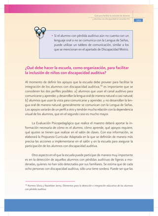 Guía para facilitar la inclusión de alumnos
                                                               y alumnas con discapacidad en escuelas pec
                                                                                                               151




                         •	 Si el alumno con pérdida auditiva aún no cuenta con un
                            lenguaje oral o no se comunica con la Lengua de Señas,
                            puede utilizar un tablero de comunicación, similar a los
                            que se mencionan en el apartado de Discapacidad Motriz.



¿Qué debe hacer la escuela, como organización, para facilitar
la inclusión de niños con discapacidad auditiva?
Al momento de definir los apoyos que la escuela debe proveer para facilitar la
integración de los alumnos con discapacidad auditiva,36 es importante que se
consideren los dos perfiles posibles: a) alumnos que usan el canal auditivo para
comunicarse y aprender, y desarrollan la lengua oral de manera natural o casi natural;
b) alumnos que usan la vista para comunicarse y aprender, y no desarrollan la len-
gua oral de manera natural; generalmente se comunican con la Lengua de Señas.
Los apoyos variarán de un perfil a otro y tendrán mucha relación con la dependencia
visual de los alumnos, que en el segundo caso es mucho mayor.

     La Evaluación Psicopedagógica que realice el maestro deberá aportar la in-
formación necesaria de cómo es el alumno, cómo aprende, qué apoyos requiere,
qué ajustes se tienen que realizar en el salón de clases. Con esa información, se
elaborará la Propuesta Curricular Adaptada en la que se definirán de manera más
precisa las acciones a implementarse en el salón y en la escuela para asegurar la
participación de los alumnos con discapacidad auditiva.

     Otro aspecto en el que la escuela puede participar de manera muy importante
es en la detección de aquellos alumnos con pérdidas auditivas de ligeras a mo-
deradas, quienes no han sido detectados por sus familiares. Se estima que de cada
ocho personas con discapacidad auditiva, sólo una tiene sordera. Puede ser que las



36
  Romero Silvia y Nasielsker Jenny. Elementos para la detección e integración educativa de los alumnos
con pérdida auditiva.
 