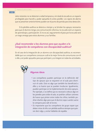 Programa Escuelas de Calidad

152

      siete restantes no se detecten a edad temprana y sin duda la escuela es un espacio
      privilegiado para hacerlo y poder apoyarlas lo antes posible. Los signos de alarma
      que se presentan anteriormente pueden ser el punto de partida para esta detección.

           Si la pérdida auditiva se detecta a tiempo y se brindan los apoyos necesarios
      para que el alumno tenga una comunicación efectiva, la escuela será un espacio
      de aprendizaje y participación. Si no es así, seguramente el paso por la escuela será
      un trago amargo para estos alumnos y sus familias.


      ¿Qué recomendar a los alumnos para que ayuden a la
      integración de compañeros con discapacidad auditiva?
      En el caso de la integración de un alumno con discapacidad auditiva, es recomen-
      dable que sus compañeros conozcan cuál es la mejor forma de comunicarse con él
      o ella y así poder apoyarlos para que participen y se integren en todas las actividades.




                                 Algunas ideas
                                   •	 Los compañeros pueden participar en la definición del
                                      tipo de apoyos que se requieren en el aula para dismi-
                                      nuir el ruido. Esto es algo que también los beneficiará a
                                      ellos y es bueno que se puedan involucrar. Igualmente,
                                      pueden participar en la implementación de estos apoyos.
                                      Por ejemplo, si se define que es necesario colocar algo en
                                      las paredes para aislar el aula, se podrían utilizar cartones
                                      de huevo que pinten entre todos los niños; también po-
                                      drían diseñar algo para que el alumno sepa cuando suena
                                      la campana para salir al recreo.
                                   •	 Es importante que los compañeros de grupo sepan que
                                      deben mirar al niño con pérdida auditiva siempre que quie-
                                      ran decir algo, y evitar hablarles de espalda.
 