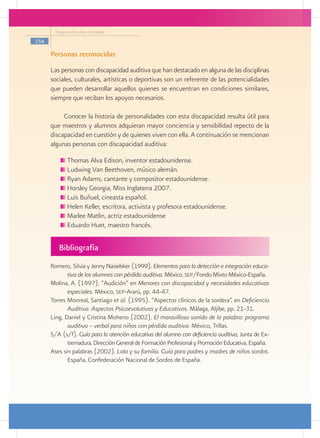 Programa Escuelas de Calidad

156

      Personas reconocidas
      Las personas con discapacidad auditiva que han destacado en alguna de las disciplinas
      sociales, culturales, artísticas o deportivas son un referente de las potencialidades
      que pueden desarrollar aquellos quienes se encuentran en condiciones similares,
      siempre que reciban los apoyos necesarios.

           Conocer la historia de personalidades con esta discapacidad resulta útil para
      que maestros y alumnos adquieran mayor conciencia y sensibilidad repecto de la
      discapacidad en cuestión y de quienes viven con ella. A continuación se mencionan
      algunas personas con discapacidad auditiva:

              Thomas Alva Edison, inventor estadounidense.
              Ludwing Van Beethoven, músico alemán.
              Ryan Adams, cantante y compositor estadounidense.
              Horsley Georgia, Miss Inglaterra 2007.
              Luis Buñuel, cineasta español.
              Helen Keller, escritora, activista y profesora estadounidense.
              Marlee Matlin, actriz estadounidense
              Eduardo Huet, maestro francés.


         Bibliografía
      Romero, Silvia y Jenny Nasielsker (1999). Elementos para la detección e integración educa-
             tiva de los alumnos con pérdida auditiva. México, sep/Fondo Mixto México-España.
      Molina, A. (1997). “Audición” en Menores con discapacidad y necesidades educativas
             especiales. México, sep-Ararú, pp. 44-47.
      Torres Monreal, Santiago et al. (1995). “Aspectos clínicos de la sordera”, en Deficiencia
             Auditiva. Aspectos Psicoevolutivos y Educativos. Málaga, Aljibe, pp. 21-31.
      Ling, Daniel y Cristina Moheno (2002). El maravilloso sonido de la palabra: programa
             auditivo – verbal para niños con pérdida auditiva. México, Trillas.
      S/A (s/f). Guía para la atención educativa del alumno con deficiencia auditiva, Junta de Ex-
             tremadura. Dirección General de Formación Profesional y Promoción Educativa, España.
      Ases sin palabras (2002). Lola y su familia. Guía para padres y madres de niños sordos.
             España, Confederación Nacional de Sordos de España.
 
