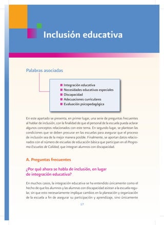 Inclusión educativa


Palabras asociadas

                             Integración educativa
                             Necesidades educativas especiales
                             Discapacidad
                             Adecuaciones curriculares
                             Evaluación psicopedagógica


En este apartado se presenta, en primer lugar, una serie de preguntas frecuentes
al hablar de inclusión, con la finalidad de que el personal de la escuela pueda aclarar
algunos conceptos relacionados con este tema. En segundo lugar, se plantean las
condiciones que se deben procurar en las escuelas para asegurar que el proceso
de inclusión sea de la mejor manera posible. Finalmente, se aportan datos relacio-
nados con el número de escuelas de educación básica que participan en el Progra-
ma Escuelas de Calidad, que integran alumnos con discapacidad.


A. Preguntas frecuentes
¿Por qué ahora se habla de inclusión, en lugar
de integración educativa?
En muchos casos, la integración educativa se ha entendido únicamente como el
hecho de que los alumnos y las alumnas con discapacidad asistan a la escuela regu-
lar, sin que esto necesariamente implique cambios en la planeación y organización
de la escuela a fin de asegurar su participación y aprendizaje, sino únicamente
                                          17
 