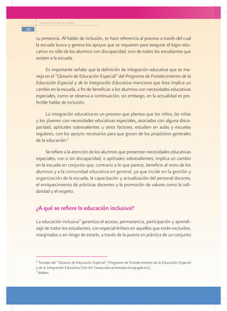 Programa Escuelas de Calidad

18

     su presencia. Al hablar de inclusión, se hace referencia al proceso a través del cual
     la escuela busca y genera los apoyos que se requieren para asegurar el logro edu-
     cativo no sólo de los alumnos con discapacidad, sino de todos los estudiantes que
     asisten a la escuela.

           Es importante señalar que la definición de integración educativa que se ma-
     neja en el “Glosario de Educación Especial” del Programa de Fortalecimiento de la
     Educación Especial y de la Integración Educativa menciona que ésta implica un
     cambio en la escuela, a fin de beneficiar a los alumnos con necesidades educativas
     especiales, como se observa a continuación; sin embargo, en la actualidad es pre-
     ferible hablar de inclusión.

          La integración educativa es un proceso que plantea que los niños, las niñas
     y los jóvenes con necesidades educativas especiales, asociadas con alguna disca-
     pacidad, aptitudes sobresalientes u otros factores, estudien en aulas y escuelas
     regulares, con los apoyos necesarios para que gocen de los propósitos generales
     de la educación.2

          Se refiere a la atención de los alumnos que presentan necesidades educativas
     especiales, con o sin discapacidad, o aptitudes sobresalientes; implica un cambio
     en la escuela en conjunto que, contrario a lo que parece, beneficia al resto de los
     alumnos y a la comunidad educativa en general, ya que incide en la gestión y
     organización de la escuela, la capacitación y actualización del personal docente,
     el enriquecimiento de prácticas docentes y la promoción de valores como la soli-
     daridad y el respeto.


     ¿A qué se refiere la educación inclusiva?
     La educación inclusiva3 garantiza el acceso, permanencia, participación y aprendi-
     zaje de todos los estudiantes, con especial énfasis en aquellos que están excluidos,
     marginados o en riesgo de estarlo, a través de la puesta en práctica de un conjunto



     2
       Tomado del “Glosario de Educación Especial”/Programa de Fortalecimiento de la Educación Especial
     y de la Integración Educativa/seb-sep (www.educacionespecial.sep.gob.mx).
     3
       Ibidem.
 