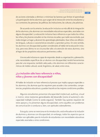 Guía para facilitar la inclusión de alumnos
                                                         y alumnas con discapacidad en escuelas pec
                                                                                                         19

de acciones orientadas a eliminar o minimizar las barreras que limitan el aprendizaje
y la participación de los alumnos; que surgen de la interacción entre los estudiantes y
sus contextos; las personas, las políticas, las instituciones, las culturas y las prácticas.

      De acuerdo con lo anterior, la educación inclusiva va más allá de la integración
de los alumnos y las alumnas con necesidades educativas especiales, asociadas con
alguna discapacidad. La educación inclusiva hace referencia a que todos los niños,
las niñas y los jóvenes estudien en las mismas escuelas; que nadie sea excluido, que
todos tengan un lugar y alcancen los aprendizajes planteados. Que niños con diferen-
tes lenguas, culturas o características estudien y aprendan juntos. En este sentido,
los alumnos con discapacidad quedan considerados al hablar de la educación inclu-
siva, pero esta última no se circunscribe sólo a la atención de estos alumnos, sino
al logro de los propósitos educativos pertinentes a ellos.

      Una escuela inclusiva es capaz de responder, desde su organización y planeación,
a las necesidades específicas de un alumno con discapacidad; tendrá herramientas
para dar una respuesta, también adecuada, a los alumnos con diferentes caracte-
rísticas de índole cultural, racial, lingüístico, de salud, entre otras.


¿La inclusión sólo hace referencia a niños,
niñas y jóvenes con discapacidad?
Al hablar de inclusión se hace referencia al proceso que implica apoyos especiales a
los alumnos y las alumnas que los requieren para acceder a los contenidos, compe-
tencias, propósitos educativos y puedan hacerlo en las mejores condiciones posibles.

     Algunos estudiantes presentan discapacidad intelectual, auditiva, visual
o motriz; otros trastornos generalizados del desarrollo (como el autismo) o dis-
capacidad múltiple (como la sordo-ceguera). También hay quienes requieren de
estos apoyos y no presentan alguna discapacidad, como aquellos con problemas
de comunicación o conducta o, bien, con aptitudes sobresalientes.

     Esta guía, como se menciona en la introducción, está enfocada en la inclusión
de alumnos y alumnas con discapacidad; sin embargo, todos los aspectos que se
señalan son aplicables para la inclusión de estudiantes con necesidades educativas
especiales asociadas a otras condiciones.
 