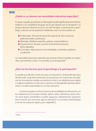 Programa Escuelas de Calidad

20

     ¿Quién es un alumno con necesidades educativas especiales?
     Es aquel o aquella que presenta un desempeño escolar significativamente distinto,
     respecto a sus compañeros de grupo, por lo que requiere que se incorporen a su
     proceso educativo diversos recursos, con el fin de lograr su participación y apren-
     dizaje, y alcanzar así los propósitos establecidos; estos recursos pueden ser:

              Profesionales. Personal de educación especial, de otras instancias
            	 gubernamentales o particulares.
              Materiales. Mobiliario específico, prótesis, material didáctico.
              Arquitectónicos. Rampas, aumento de dimensión de puertas,
            	 baños adaptados.
              Curriculares. Adecuaciones en la metodología, contenidos, propósitos
            	 y evaluación.

     Las necesidades educativas especiales que presente el alumno pueden ser tempo-
     rales o permanentes y estar o no asociadas a una discapacidad.4


     ¿Qué son las barreras para el aprendizaje y la participación?
     Es aquello que dificulta o limita el acceso a la educación o al desarrollo educativo
     del alumnado. Surge de la interacción con las personas, las instituciones, las políti-
     cas, las circunstancias sociales y económicas; es decir, son obstáculos que impiden
     a cualquier estudiante, en este caso un alumno con discapacidad, participar plena-
     mente y acceder al aprendizaje en un centro educativo.

           Las barreras pueden ser físicas (carencia de accesibilidad a la información y en
     las instalaciones de la escuela: entrada, salones, baños, laboratorios, áreas comu-
     nes, entre otras), actitudinales o sociales (prejuicios, sobreprotección, ignorancia,
     discriminación, por mencionar algunos ejemplos) o curriculares (metodologías
     y formas de evaluación rígidas y poco adaptables).




     4
         Ibidem.
 