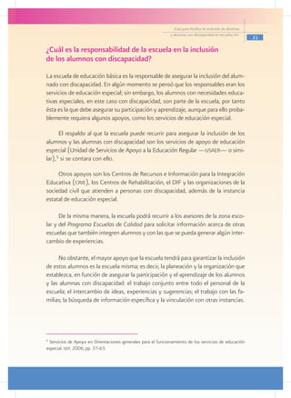 Guía para facilitar la inclusión de alumnos
                                                              y alumnas con discapacidad en escuelas pec
                                                                                                              21

¿Cuál es la responsabilidad de la escuela en la inclusión
de los alumnos con discapacidad?
La escuela de educación básica es la responsable de asegurar la inclusión del alum-
nado con discapacidad. En algún momento se pensó que los responsables eran los
servicios de educación especial; sin embargo, los alumnos con necesidades educa-
tivas especiales, en este caso con discapacidad, son parte de la escuela, por tanto
ésta es la que debe asegurar su participación y aprendizaje, aunque para ello proba-
blemente requiera algunos apoyos, como los servicios de educación especial.

      El respaldo al que la escuela puede recurrir para asegurar la inclusión de los
alumnos y las alumnas con discapacidad son los servicios de apoyo de educación
especial (Unidad de Servicios de Apoyo a la Educación Regular ­ usaer— o simi-
                                                                —
     5
lar), si se contara con ello.

     Otros apoyos son los Centros de Recursos e Información para la Integración
Educativa (crie), los Centros de Rehabilitación, el DIF y las organizaciones de la
sociedad civil que atienden a personas con discapacidad, además de la instancia
estatal de educación especial.

      De la misma manera, la escuela podrá recurrir a los asesores de la zona esco-
lar y del Programa Escuelas de Calidad para solicitar información acerca de otras
escuelas que también integren alumnos y con las que se pueda generar algún inter-
cambio de experiencias.

     No obstante, el mayor apoyo que la escuela tendrá para garantizar la inclusión
de estos alumnos es la escuela misma; es decir, la planeación y la organización que
establezca, en función de asegurar la participación y el aprendizaje de los alumnos
y las alumnas con discapacidad: el trabajo conjunto entre todo el personal de la
escuela; el intercambio de ideas, experiencias y sugerencias; el trabajo con las fa-
milias; la búsqueda de información específica y la vinculación con otras instancias.




5
  Servicios de Apoyo en Orientaciones generales para el funcionamiento de los servicios de educación
especial. sep, 2006; pp. 37-63.
 
