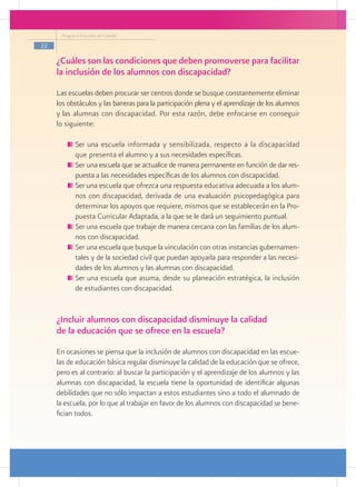 Programa Escuelas de Calidad

22

     ¿Cuáles son las condiciones que deben promoverse para facilitar
     la inclusión de los alumnos con discapacidad?
     Las escuelas deben procurar ser centros donde se busque constantemente eliminar
     los obstáculos y las barreras para la participación plena y el aprendizaje de los alumnos
     y las alumnas con discapacidad. Por esta razón, debe enfocarse en conseguir
     lo siguiente:

           	Ser una escuela informada y sensibilizada, respecto a la discapacidad
            que presenta el alumno y a sus necesidades específicas.
           	Ser una escuela que se actualice de manera permanente en función de dar res-
            puesta a las necesidades específicas de los alumnos con discapacidad.
           	Ser una escuela que ofrezca una respuesta educativa adecuada a los alum-
            nos con discapacidad, derivada de una evaluación psicopedagógica para
            determinar los apoyos que requiere, mismos que se establecerán en la Pro-
            puesta Curricular Adaptada, a la que se le dará un seguimiento puntual.
           	Ser una escuela que trabaje de manera cercana con las familias de los alum-
            nos con discapacidad.
           	Ser una escuela que busque la vinculación con otras instancias gubernamen-
            tales y de la sociedad civil que puedan apoyarla para responder a las necesi-
            dades de los alumnos y las alumnas con discapacidad.
           	Ser una escuela que asuma, desde su planeación estratégica, la inclusión
            de estudiantes con discapacidad.


     ¿Incluir alumnos con discapacidad disminuye la calidad
     de la educación que se ofrece en la escuela?
     En ocasiones se piensa que la inclusión de alumnos con discapacidad en las escue-
     las de educación básica regular disminuye la calidad de la educación que se ofrece,
     pero es al contrario: al buscar la participación y el aprendizaje de los alumnos y las
     alumnas con discapacidad, la escuela tiene la oportunidad de identificar algunas
     debilidades que no sólo impactan a estos estudiantes sino a todo el alumnado de
     la escuela, por lo que al trabajar en favor de los alumnos con discapacidad se bene-
     fician todos.
 
