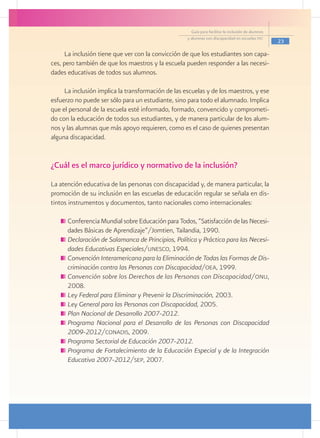 Guía para facilitar la inclusión de alumnos
                                                    y alumnas con discapacidad en escuelas pec
                                                                                                    23

     La inclusión tiene que ver con la convicción de que los estudiantes son capa-
ces, pero también de que los maestros y la escuela pueden responder a las necesi-
dades educativas de todos sus alumnos.

     La inclusión implica la transformación de las escuelas y de los maestros, y ese
esfuerzo no puede ser sólo para un estudiante, sino para todo el alumnado. Implica
que el personal de la escuela esté informado, formado, convencido y comprometi-
do con la educación de todos sus estudiantes, y de manera particular de los alum-
nos y las alumnas que más apoyo requieren, como es el caso de quienes presentan
alguna discapacidad.


¿Cuál es el marco jurídico y normativo de la inclusión?
La atención educativa de las personas con discapacidad y, de manera particular, la
promoción de su inclusión en las escuelas de educación regular se señala en dis-
tintos instrumentos y documentos, tanto nacionales como internacionales:

     	Conferencia Mundial sobre Educación para Todos, “Satisfacción de las Necesi-
      dades Básicas de Aprendizaje”/Jomtien, Tailandia, 1990.
     	Declaración de Salamanca de Principios, Política y Práctica para las Necesi-
      dades Educativas Especiales/unesco, 1994.
     	Convención Interamericana para la Eliminación de Todas las Formas de Dis-
      criminación contra las Personas con Discapacidad/oea, 1999.
     	Convención sobre los Derechos de las Personas con Discapacidad/onu,
      2008.
     	Ley Federal para Eliminar y Prevenir la Discriminación, 2003.
     	Ley General para las Personas con Discapacidad, 2005.
     	Plan Nacional de Desarrollo 2007-2012.
     	Programa Nacional para el Desarrollo de las Personas con Discapacidad
      2009-2012/conadis, 2009.
     	Programa Sectorial de Educación 2007-2012.
     	Programa de Fortalecimiento de la Educación Especial y de la Integración
      Educativa 2007-2012/sep, 2007.
 