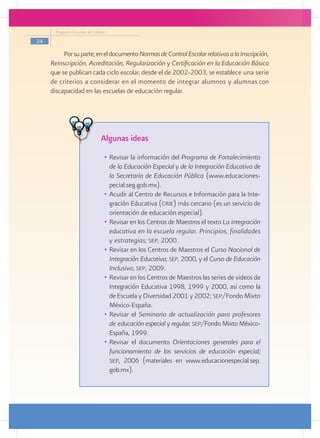 Programa Escuelas de Calidad

24

          Por su parte, en el documento Normas de Control Escolar relativas a la Inscripción,
     Reinscripción, Acreditación, Regularización y Certificación en la Educación Básica
     que se publican cada ciclo escolar, desde el de 2002-2003, se establece una serie
     de criterios a considerar en el momento de integrar alumnos y alumnas con
     discapacidad en las escuelas de educación regular.




                                Algunas ideas
                                  •	 Revisar la información del Programa de Fortalecimiento
                                     de la Educación Especial y de la Integración Educativa de
                                     la Secretaría de Educación Pública (www.educaciones-
                                     pecial.seg.gob.mx).
                                  •	 Acudir al Centro de Recursos e Información para la Inte-
                                     gración Educativa (crie) más cercano (es un servicio de
                                     orientación de educación especial).
                                  •	 Revisar en los Centros de Maestros el texto La integración
                                     educativa en la escuela regular. Principios, finalidades
                                     y estrategias; sep, 2000.
                                  •	 Revisar en los Centros de Maestros el Curso Nacional de
                                     Integración Educativa; sep, 2000, y el Curso de Educación
                                     Inclusiva; sep, 2009.
                                  •	 Revisar en los Centros de Maestros las series de videos de
                                     Integración Educativa 1998, 1999 y 2000, así como la
                                     de Escuela y Diversidad 2001 y 2002; sep/Fondo Mixto
                                     México-España.
                                  •	 Revisar el Seminario de actualización para profesores
                                     de educación especial y regular; sep/Fondo Mixto México-
                                     España, 1999.
                                  •	 Revisar el documento Orientaciones generales para el
                                     funcionamiento de los servicios de educación especial;
                                     sep, 2006 (materiales en www.educacionespecial.sep.
                                     gob.mx).
 