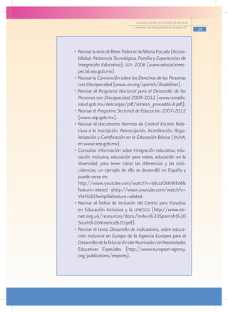 Guía para facilitar la inclusión de alumnos
                                 y alumnas con discapacidad en escuelas pec
                                                                                 25




•	 Revisar la serie de libros Todos en la Misma Escuela (Accesi-
   bilidad, Asistencia Tecnológica, Familia y Experiencias de
   Integración Educativa); sep, 2006 (www.educaciones-
   pecial.sep.gob.mx).
•	 Revisar la Convención sobre los Derechos de las Personas
   con Discapacidad (www.un.org/spanish/disabilities).
•	 Revisar el Programa Nacional para el Desarrollo de las
   Personas con Discapacidad 2009-2012 (www.conadis.
   salud.gob.mx/descargas/pdf/sintesis_pronaddis-lr.pdf).
•	 Revisar el Programa Sectorial de Educación 2007-2012
   (www.sep.gob.mx).
•	 Revisar el documento Normas de Control Escolar Rela-
   tivas a la Inscripción, Reinscripción, Acreditación, Regu-
   larización y Certificación en la Educación Básica (dgair,
   en www.sep.gob.mx).
•	 Consultar información sobre integración educativa, edu-
   cación inclusiva, educación para todos, educación en la
   diversidad, para tener claras las diferencias y las coin-
   cidencias, un ejemplo de ello se desarrolló en España y
   puede verse en:
	 http://www.youtube.com/watch?v=bdszzObKWEM&
   feature=related yhttp://www.youtube.com/watch?v=
   YkHSQZ4whp0&feature=related.
•	 Revisar el Índice de Inclusión del Centro para Estudios
   en Educación Inclusiva y la unesco (http://www.ee-
   net.org.uk/resources/docs/Index%20Spanish%20
   South%20America%20.pdf).
•	 Revisar el texto Desarrollo de Indicadores, sobre educa-
   ción inclusiva en Europa de la Agencia Europea para el
   Desarrollo de la Educación del Alumnado con Necesidades
   Educativas Especiales (http://www.european-agency.
   org/publications/ereports).
 