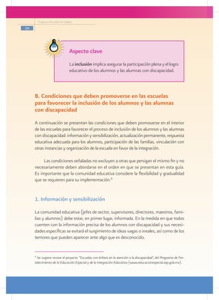Programa Escuelas de Calidad

26




                                   Aspecto clave
                                   La inclusión implica asegurar la participación plena y el logro
                                   educativo de los alumnos y las alumnas con discapacidad.



     B. Condiciones que deben promoverse en las escuelas
     para favorecer la inclusión de los alumnos y las alumnas
     con discapacidad
     A continuación se presentan las condiciones que deben promoverse en el interior
     de las escuelas para favorecer el proceso de inclusión de los alumnos y las alumnas
     con discapacidad: información y sensibilización, actualización permanente, respuesta
     educativa adecuada para los alumnos, participación de las familias, vinculación con
     otras instancias y organización de la escuela en favor de la integración.

          Las condiciones señaladas no excluyen a otras que persigan el mismo fin y no
     necesariamente deben abordarse en el orden en que se presentan en esta guía.
     Es importante que la comunidad educativa considere la flexibilidad y gradualidad
     que se requieren para su implementación.6


     1. Información y sensibilización

     La comunidad educativa (jefes de sector, supervisores, directores, maestros, fami-
     lias y alumnos) debe estar, en primer lugar, informada. En la medida en que todos
     cuenten con la información precisa de los alumnos con discapacidad y sus necesi-
     dades específicas se evitará el surgimiento de ideas vagas o irreales, así como de los
     temores que pueden aparecer ante algo que es desconocido.


     6
       Se sugiere revisar el proyecto “Escuelas con énfasis en la atención a la discapacidad”, del Programa de For-
     talecimiento de la Educación Especial y de la Integración Educativa (www.educacionespecial.sep.gob.mx).
 