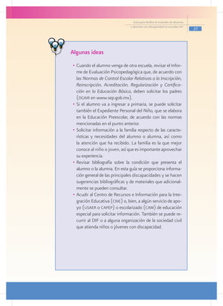 Guía para facilitar la inclusión de alumnos
                                y alumnas con discapacidad en escuelas pec
                                                                                27




Algunas ideas
•	 Cuando el alumno venga de otra escuela, revisar el Infor-
   me de Evaluación Psicopedagógica que, de acuerdo con
   las Normas de Control Escolar Relativas a la Inscripción,
   Reinscripción, Acreditación, Regularización y Certifica-
   ción en la Educación Básica, deben solicitar los padres
   (dgair en www.sep.gob.mx).
•	 Si el alumno va a ingresar a primaria, se puede solicitar
   también el Expediente Personal del Niño, que se elabora
   en la Educación Preescolar, de acuerdo con las normas
   mencionadas en el punto anterior.
•	 Solicitar información a la familia respecto de las caracte-
   rísticas y necesidades del alumno o alumna, así como
   la atención que ha recibido. La familia es la que mejor
   conoce al niño o joven, así que es importante aprovechar
   su experiencia.
•	 Revisar bibliografía sobre la condición que presenta el
   alumno o la alumna. En esta guía se proporciona informa-
   ción general de las principales discapacidades y se hacen
   sugerencias bibliográficas y de materiales que adicional-
   mente se pueden consultar.
•	 Acudir al Centro de Recursos e Información para la Inte-
   gración Educativa (crie) o, bien, a algún servicio de apo-
   yo (usaer o capep) o escolarizado (cam) de educación
   especial para solicitar información. También se puede re-
   currir al DIF o a alguna organización de la sociedad civil
   que atienda niños o jóvenes con discapacidad.
 