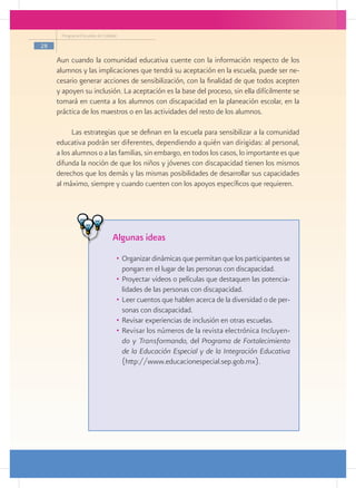Programa Escuelas de Calidad

28

     Aun cuando la comunidad educativa cuente con la información respecto de los
     alumnos y las implicaciones que tendrá su aceptación en la escuela, puede ser ne-
     cesario generar acciones de sensibilización, con la finalidad de que todos acepten
     y apoyen su inclusión. La aceptación es la base del proceso, sin ella difícilmente se
     tomará en cuenta a los alumnos con discapacidad en la planeación escolar, en la
     práctica de los maestros o en las actividades del resto de los alumnos.

           Las estrategias que se definan en la escuela para sensibilizar a la comunidad
     educativa podrán ser diferentes, dependiendo a quién van dirigidas: al personal,
     a los alumnos o a las familias, sin embargo, en todos los casos, lo importante es que
     difunda la noción de que los niños y jóvenes con discapacidad tienen los mismos
     derechos que los demás y las mismas posibilidades de desarrollar sus capacidades
     al máximo, siempre y cuando cuenten con los apoyos específicos que requieren.




                                Algunas ideas
                                 •	 Organizar dinámicas que permitan que los participantes se
                                    pongan en el lugar de las personas con discapacidad.
                                 •	 Proyectar videos o películas que destaquen las potencia-
                                    lidades de las personas con discapacidad.
                                 •	 Leer cuentos que hablen acerca de la diversidad o de per-
                                    sonas con discapacidad.
                                 •	 Revisar experiencias de inclusión en otras escuelas.
                                 •	 Revisar los números de la revista electrónica Incluyen-
                                    do y Transformando, del Programa de Fortalecimiento
                                    de la Educación Especial y de la Integración Educativa
                                    (http://www.educacionespecial.sep.gob.mx).

          	


          			
 