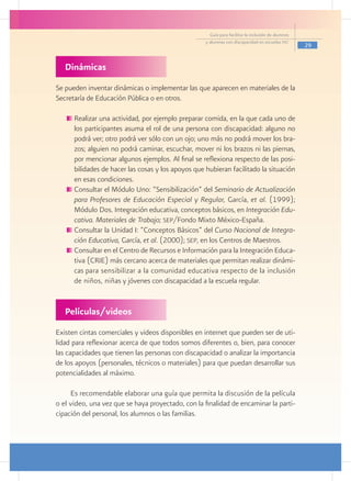 Guía para facilitar la inclusión de alumnos
                                                    y alumnas con discapacidad en escuelas pec
                                                                                                    29


   Dinámicas
Se pueden inventar dinámicas o implementar las que aparecen en materiales de la
Secretaría de Educación Pública o en otros.

     	Realizar una actividad, por ejemplo preparar comida, en la que cada uno de
      los participantes asuma el rol de una persona con discapacidad: alguno no
      podrá ver; otro podrá ver sólo con un ojo; uno más no podrá mover los bra-
      zos; alguien no podrá caminar, escuchar, mover ni los brazos ni las piernas,
      por mencionar algunos ejemplos. Al final se reflexiona respecto de las posi-
      bilidades de hacer las cosas y los apoyos que hubieran facilitado la situación
      en esas condiciones.
     	Consultar el Módulo Uno: “Sensibilización” del Seminario de Actualización
      para Profesores de Educación Especial y Regular, García, et al. (1999);
      Módulo Dos. Integración educativa, conceptos básicos, en Integración Edu-
      cativa. Materiales de Trabajo; sep/Fondo Mixto México-España.
      Consultar la Unidad I: “Conceptos Básicos” del Curso Nacional de Integra-
      ción Educativa, García, et al. (2000); sep, en los Centros de Maestros.
     	Consultar en el Centro de Recursos e Información para la Integración Educa-
      tiva (CRIE) más cercano acerca de materiales que permitan realizar dinámi-
      cas para sensibilizar a la comunidad educativa respecto de la inclusión
      de niños, niñas y jóvenes con discapacidad a la escuela regular.

     					
   Películas/videos
Existen cintas comerciales y videos disponibles en internet que pueden ser de uti-
lidad para reflexionar acerca de que todos somos diferentes o, bien, para conocer
las capacidades que tienen las personas con discapacidad o analizar la importancia
de los apoyos (personales, técnicos o materiales) para que puedan desarrollar sus
potencialidades al máximo.

     Es recomendable elaborar una guía que permita la discusión de la película
o el video, una vez que se haya proyectado, con la finalidad de encaminar la parti-
cipación del personal, los alumnos o las familias.
 