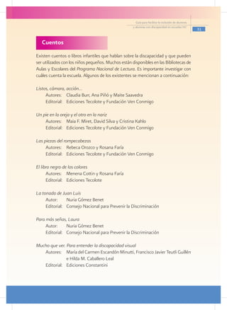 Guía para facilitar la inclusión de alumnos
                                                     y alumnas con discapacidad en escuelas pec
                                                                                                     31


   Cuentos
Existen cuentos o libros infantiles que hablan sobre la discapacidad y que pueden
ser utilizados con los niños pequeños. Muchos están disponibles en las Bibliotecas de
Aulas y Escolares del Programa Nacional de Lectura. Es importante investigar con
cuáles cuenta la escuela. Algunos de los existentes se mencionan a continuación:

Listos, cámara, acción…
     Autores: 	 Claudia Burr, Ana Piñó y Maite Saavedra
     Editorial: 	 Ediciones Tecolote y Fundación Ven Conmigo

Un pie en la oreja y el otro en la nariz
    Autores: 	 Maia F. Miret, David Silva y Cristina Kahlo
    Editorial: 	 Ediciones Tecolote y Fundación Ven Conmigo

Las piezas del rompecabezas
     Autores: 	 Rebeca Orozco y Rosana Faría
     Editorial: 	 Ediciones Tecolote y Fundación Ven Conmigo

El libro negro de los colores
      Autores: 	 Menena Cottin y Rosana Faría
      Editorial: 	 Ediciones Tecolote

La tonada de Juan Luis
     Autor: 	 Nuria Gómez Benet
     Editorial: 	 Consejo Nacional para Prevenir la Discriminación

Para más señas, Laura
     Autor: 	 Nuria Gómez Benet
     Editorial: 	 Consejo Nacional para Prevenir la Discriminación

Mucho que ver. Para entender la discapacidad visual
   Autores: 	 María del Carmen Escandón Minutti, Francisco Javier Teutli Guillén
   		           e Hilda M. Caballero Leal
   Editorial: 	 Ediciones Constantini
 