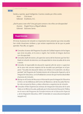 Programa Escuelas de Calidad

32

     Sordos y oyentes, igual inteligentes. Cuentos creados por niños sordos
         Autor: 	 Cita Arzani
         Editorial: 	 Enséñame, A.C.

     ¿Qué le pasa a este niño? Una guía para conocer a los niños con discapacidad
         Autores: 	 Ángels Ponce y Miguel Gallardo
         Editorial: 	 Ediciones Serres


        Experiencias
     Al iniciar el proceso de inclusión es importante tener presente que otras escuelas
     han vivido situaciones similares y que existen experiencias de las que se puede
     aprender. Para ello, se sugiere:

            Consultar al asesor del Programa Escuelas de Calidad respecto de los logros
             que otras escuelas, en la zona o región, han tenido al integrar alumnos
             con discapacidad.
            	Consultar al jefe de sector y al supervisor acerca de los factores que han faci-
             litado la inclusión de alumnos con discapacidad en otras escuelas de la zona
             o sector.
            	Consultar al responsable de educación especial, jefe de sector o supervisor
             de la zona más cercana respecto de las escuelas que participan en el pro-
             yecto “Escuelas de educación básica con énfasis en la atención a la disca-
             pacidad”, del Programa de Fortalecimiento de la Educación Especial y de la
             Integración Educativa, con la finalidad de conocer de qué manera desarrollan
             el proceso de inclusión.
            	Revisar en el Centro de Recursos e Información para la Integración Educativa
             (crie) o en las bibliotecas del Centro de Maestros o de las Escuelas Norma-
             les más cercanas los libros y videos referentes a experiencias de inclusión.
            	Consultar el libro Experiencias exitosas de Integración Educativa de la serie
             Todos en la Misma Escuela, publicado por la Secretaría de Educación Pública
             en el marco del Programa de Fortalecimiento de la Educación Especial
             y de la Integración Educativa, 2007 (materiales en www.educacionespecial.
             sep.gob.mx).
 