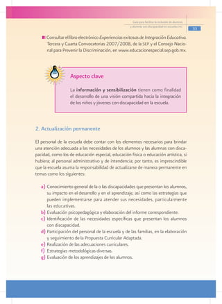Guía para facilitar la inclusión de alumnos
                                                    y alumnas con discapacidad en escuelas pec
                                                                                                    33

      Consultar el libro electrónico Experiencias exitosas de Integración Educativa.
      Tercera y Cuarta Convocatorias 2007/2008, de la sep y el Consejo Nacio-
      nal para Prevenir la Discriminación, en www.educacionespecial.sep.gob.mx.



                   Aspecto clave

                   La información y sensibilización tienen como finalidad
                   el desarrollo de una visión compartida hacia la integración
                   de los niños y jóvenes con discapacidad en la escuela.



2. Actualización permanente

El personal de la escuela debe contar con los elementos necesarios para brindar
una atención adecuada a las necesidades de los alumnos y las alumnas con disca-
pacidad, como los de educación especial, educación física o educación artística, si
hubiera; al personal administrativo y de intendencia; por tanto, es imprescindible
que la escuela asuma la responsabilidad de actualizarse de manera permanente en
temas como los siguientes:

   a)	Conocimiento general de la o las discapacidades que presentan los alumnos,
       su impacto en el desarrollo y en el aprendizaje, así como las estrategias que
       pueden implementarse para atender sus necesidades, particularmente
       las educativas.
   b)	Evaluación psicopedagógica y elaboración del informe correspondiente.
   c)	Identificación de las necesidades específicas que presentan los alumnos
       con discapacidad.
   d)	Participación del personal de la escuela y de las familias, en la elaboración
       y seguimiento de la Propuesta Curricular Adaptada.
   e)	Realización de las adecuaciones curriculares.
   f)	 Estrategias metodológicas diversas.
   g)	Evaluación de los aprendizajes de los alumnos.
 