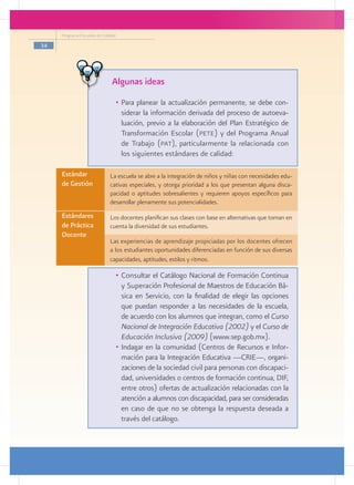 Programa Escuelas de Calidad

34




                               Algunas ideas
                                •	 Para planear la actualización permanente, se debe con-
                                   siderar la información derivada del proceso de autoeva-
                                   luación, previo a la elaboración del Plan Estratégico de
                                   Transformación Escolar (pete) y del Programa Anual
                                   de Trabajo (pat), particularmente la relacionada con
                                   los siguientes estándares de calidad:

     Estándar                 La escuela se abre a la integración de niños y niñas con necesidades edu-
     de Gestión
     	                        cativas especiales, y otorga prioridad a los que presentan alguna disca-
                              pacidad o aptitudes sobresalientes y requieren apoyos específicos para
                              desarrollar plenamente sus potencialidades.
     Estándares               Los docentes planifican sus clases con base en alternativas que toman en
     de Práctica              cuenta la diversidad de sus estudiantes.
     Docente
                              Las experiencias de aprendizaje propiciadas por los docentes ofrecen
     	
                              a los estudiantes oportunidades diferenciadas en función de sus diversas
                              capacidades, aptitudes, estilos y ritmos.

                                •	 Consultar el Catálogo Nacional de Formación Continua
                                   y Superación Profesional de Maestros de Educación Bá-
                                   sica en Servicio, con la finalidad de elegir las opciones
                                   que puedan responder a las necesidades de la escuela,
                                   de acuerdo con los alumnos que integran, como el Curso
                                   Nacional de Integración Educativa (2002) y el Curso de
                                   Educación Inclusiva (2009) (www.sep.gob.mx).
                                •	 Indagar en la comunidad (Centros de Recursos e Infor-
                                   mación para la Integración Educativa ­ CRIE—, organi-
                                                                           —
                                   zaciones de la sociedad civil para personas con discapaci-
                                   dad, universidades o centros de formación continua, DIF,
                                   entre otros) ofertas de actualización relacionadas con la
                                   atención a alumnos con discapacidad, para ser consideradas
                                   en caso de que no se obtenga la respuesta deseada a
                                   través del catálogo.
 