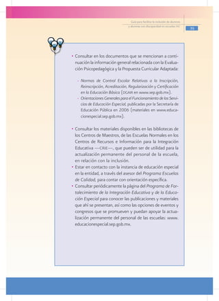 Guía para facilitar la inclusión de alumnos
                                    y alumnas con discapacidad en escuelas pec
                                                                                    35




  •	 Consultar en los documentos que se mencionan a conti-
     nuación la información general relacionada con la Evalua-
     ción Psicopedagógica y la Propuesta Curricular Adaptada:

     -	 Normas de Control Escolar Relativas a la Inscripción,
        Reinscripción, Acreditación, Regularización y Certificación
        en la Educación Básica (dgair en www.sep.gob.mx).
     -	 Orientaciones Generales para el Funcionamiento de los Servi-
        cios de Educación Especial, publicadas por la Secretaría de
        Educación Pública en 2006 (materiales en www.educa-
        cionespecial.sep.gob.mx).

  •	 Consultar los materiales disponibles en las bibliotecas de
     los Centros de Maestros, de las Escuelas Normales en los
     Centros de Recursos e Información para la Integración
     Educativa ­­­ crie—, que pueden ser de utilidad para la
                —
     actualización permanente del personal de la escuela,
     en relación con la inclusión.
  •	 Estar en contacto con la instancia de educación especial
     en la entidad, a través del asesor del Programa Escuelas
     de Calidad, para contar con orientación específica.
  •	 Consultar periódicamente la página del Programa de For-
     talecimiento de la Integración Educativa y de la Educa-
     ción Especial para conocer las publicaciones y materiales
     que ahí se presentan, así como las opciones de eventos y
     congresos que se promueven y puedan apoyar la actua-
     lización permanente del personal de las escuelas: www.
     educacionespecial.sep.gob.mx.

				
					
 