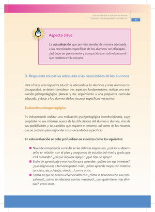 Guía para facilitar la inclusión de alumnos
                                                     y alumnas con discapacidad en escuelas pec
                                                                                                     37




                   Aspecto clave
                   La actualización que permita atender de manera adecuada
                   a las necesidades específicas de los alumnos con discapaci-
                   dad debe ser permanente y compartida por todo el personal
                   que colabora en la escuela.



3. Respuesta educativa adecuada a las necesidades de los alumnos

Para ofrecer una respuesta educativa adecuada a los alumnos y a las alumnas con
discapacidad, se deben considerar tres aspectos fundamentales: realizar una eva-
luación psicopedagógica; planear y dar seguimiento a una propuesta curricular
adaptada, y dotar a los alumnos de los recursos específicos necesarios.

Evaluación psicopedagógica

Es indispensable realizar una evaluación psicopedagógica interdisciplinaria, cuyo
propósito no sea informar acerca de las dificultades del alumno o alumna, sino de
sus posibilidades y los cambios que requiere el entorno, así como de los recursos
que se precisan para responder a sus necesidades específicas.

En esta evaluación se debe profundizar en aspectos como los siguientes:

     	Nivel de competencia curricular en las distintas asignaturas: ¿cuál es su desem-
      peño en relación con el plan y programas de estudio del nivel y grado que
      está cursando?, ¿en qué requiere apoyo?, ¿qué tipo de apoyo?
     	Estilo de aprendizaje y motivación para aprender: ¿cuáles son sus intereses?,
      ¿qué asignaturas o temas le gustan más?, ¿cómo aprende mejor, con material
      concreto, escuchando, viendo…?, entre otros.
     	Forma en que se desenvuelve socialmente: ¿cómo se relaciona con sus com-
      pañeros?, ¿cómo se relaciona con los maestros?, ¿con quién tiene más afini-
      dad?, entre otros.
 