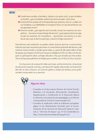 Programa Escuelas de Calidad

38

           	Condiciones sociales y familiares: ¿dónde y con quién vive?, ¿a qué se dedica
            su familia?, ¿qué actividades realiza fuera de la escuela?, entre otros.
           	Características propias de la discapacidad que presenta, esto es: ¿cuáles son
            sus fortalezas y sus debilidades en el aspecto físico, en caso de presentar una
            discapacidad motriz?
           	Entorno escolar: ¿qué aspectos de la escuela, el aula, los maestros, los com-
            pañeros… favorecen el aprendizaje del alumno?, ¿qué aspectos de la escuela,
            el aula, los maestros, los compañeros… representan una barrera o un obs-
            táculo para que el alumno participe y alcance el logro educativo?

     Para efectuar esta evaluación se pueden utilizar diversas técnicas e instrumentos;
     todos los que sean necesarios para tener un conocimiento profundo del alumno y del
     contexto social, familiar y escolar que lo rodea, y a partir de ello poder definir el tipo
     de apoyos que requiere y la forma en la que se trabajará con él o con ella, a fin de ase-
     gurar su participación plena y el logro educativo. Hay que recordar que esta evalua-
     ción es la base para planificar el trabajo que se realice con el niño, la niña o el joven.

          En el proceso de evaluación debe participar, preferentemente, el personal
     de educación especial, si lo hay, y de educación regular relacionado con la atención
     del niño, la niña o el joven, así como los padres y madres de familia y otros profe-
     sionales involucrados en su atención.



                                Algunas ideas
                                 •	 Consultar en el documento Normas de Control Escolar
                                    Relativas a la Inscripción, Reinscripción, Acreditación,
                                    Regularización y Certificación en la Educación Básica
                                    lo referente a la evaluación psicopedagógica y el informe
                                    correspondiente (dgair en www.sep.gob.mx).
                                 •	 Consultar la explicación sobre la evaluación psicopeda-
                                    gógica en las Orientaciones Generales para el Funcio-
                                    namiento de los Servicios de Educación Especial, Capí-
                                    tulo 2: “Servicios de Apoyo”; pp. 47-52 (materiales en
                                    http://www.educacionespecial.sep.gob.mx).
 