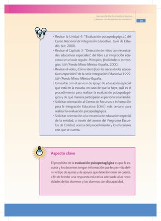 Guía para facilitar la inclusión de alumnos
                                  y alumnas con discapacidad en escuelas pec
                                                                                  39




 •	 Revisar la Unidad 4: “Evaluación psicopedagógica”, del
    Curso Nacional de Integración Educativa. Guía de Estu-
    dio. sep, 2000.
 •	 Revisar el Capítulo 3: “Detección de niños con necesida-
    des educativas especiales”, del libro La integración edu-
    cativa en el aula regular. Principios, finalidades y estrate-
    gias. sep/Fondo Mixto México-España, 2000.
 •	 Revisar el video ¿Cómo identificar las necesidades educa-
    tivas especiales? de la serie Integración Educativa 1999.
    sep/Fondo Mixto México-España.
 •	 Consultar con el servicio de apoyo de educación especial
    que está en la escuela, en caso de que lo haya, cuál es el
    procedimiento para realizar la evaluación psicopedagó-
    gica y de qué manera participarán el personal y la familia.
 •	 Solicitar orientación al Centro de Recursos e Información
    para la Integración Educativa (crie) más cercano para
    realizar la evaluación psicopedagógica.
 •	 Solicitar orientación a la instancia de educación especial
    de la entidad, a través del asesor del Programa Escue-
    las de Calidad, acerca del procedimiento y los materiales
    con que se cuenta.




Aspecto clave
El propósito de la evaluación psicopedagógica es que la es-
cuela y los docentes tengan información que les permita defi-
nir el tipo de ajustes y de apoyos que deberán tomar en cuenta,
a fin de brindar una respuesta educativa adecuada a las nece-
sidades de los alumnos y las alumnas con discapacidad.
 
