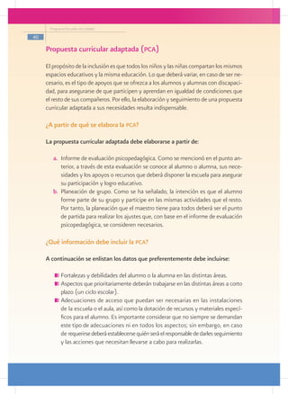 Programa Escuelas de Calidad

40

     Propuesta curricular adaptada (pca)
     El propósito de la inclusión es que todos los niños y las niñas compartan los mismos
     espacios educativos y la misma educación. Lo que deberá variar, en caso de ser ne-
     cesario, es el tipo de apoyos que se ofrezca a los alumnos y alumnas con discapaci-
     dad, para asegurarse de que participen y aprendan en igualdad de condiciones que
     el resto de sus compañeros. Por ello, la elaboración y seguimiento de una propuesta
     curricular adaptada a sus necesidades resulta indispensable.

     ¿A partir de qué se elabora la pca?

     La propuesta curricular adaptada debe elaborarse a partir de:

        a.	 Informe de evaluación psicopedagógica. Como se mencionó en el punto an-
            terior, a través de esta evaluación se conoce al alumno o alumna, sus nece-
            sidades y los apoyos o recursos que deberá disponer la escuela para asegurar
            su participación y logro educativo.
        b.	 Planeación de grupo. Como se ha señalado, la intención es que el alumno
            forme parte de su grupo y participe en las mismas actividades que el resto.
            Por tanto, la planeación que el maestro tiene para todos deberá ser el punto
            de partida para realizar los ajustes que, con base en el informe de evaluación
            psicopedagógica, se consideren necesarios.

     ¿Qué información debe incluir la pca?

     A continuación se enlistan los datos que preferentemente debe incluirse:

           	Fortalezas y debilidades del alumno o la alumna en las distintas áreas.
           	Aspectos que prioritariamente deberán trabajarse en las distintas áreas a corto
            plazo (un ciclo escolar).
           	Adecuaciones de acceso que puedan ser necesarias en las instalaciones
            de la escuela o el aula, así como la dotación de recursos y materiales especí-
            ficos para el alumno. Es importante considerar que no siempre se demandan
            este tipo de adecuaciones ni en todos los aspectos; sin embargo, en caso
            de requerirse deberá establecerse quién será el responsable de darles seguimiento
            y las acciones que necesitan llevarse a cabo para realizarlas.
 