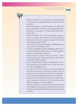Guía para facilitar la inclusión de alumnos
                                  y alumnas con discapacidad en escuelas pec
                                                                                  43




•	 Revisar la Unidad 4: “Las adecuaciones curriculares”, del
   Curso Nacional de Integración Educativa. Guía de Estudio.
   sep, 2000.
•	 Revisar el Capítulo 4: “Las adecuaciones curriculares”, del
   libro La integración educativa en el aula regular. Principios,
   finalidades y estrategias. sep/Fondo Mixto México-Es-
   paña, 2000.
•	 Revisar el Módulo Tres. “Currículo, didáctica y adecua-
   ciones curriculares” del Seminario de Actualización para
   Profesores de Educación Especial y Regular. sep/Fondo
   Mixto México-España, 1999.
•	 Revisar el libro El aula diversificada. sep/Biblioteca para
   la Actualización del Maestro, 2003.
•	 Consultar la Propuesta Educativa Multigrado 2005 al mo-
   mento de realizar las adecuaciones curriculares, específi-
   camente en contenidos y propósitos.
•	 Revisar el video Ya tengo al niño en mi salón… ¿ahora
   qué hago? de la serie Integración Educativa 1999. sep/
   Fondo Mixto México-España.
•	 Revisar bibliografía relacionada con la planeación centra-
   da en la persona, como pueden ser en el siguiente texto
   en: www.miradasdeapoyo.org
•	 Consultar con el servicio de apoyo de educación especial
   que está en la escuela, en caso de que lo haya, cuál es el
   procedimiento para realizar la evaluación psicopedagógi-
   ca y de qué manera participarán el personal y la familia.
•	 Solicitar orientación al Centro de Recursos e Información
   para la Integración Educativa (crie) más cercano para
   realizar la propuesta curricular adaptada.
•	 Solicitar orientación a la instancia de educación especial
   de la entidad, a través del asesor del Programa Escuelas de
   Calidad, acerca del procedimiento y los materiales con que
   se cuenta.
 