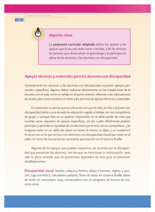 Programa Escuelas de Calidad

44




                                Aspecto clave
                                La propuesta curricular adaptada define los ajustes y los
                                apoyos que la escuela debe hacer o brindar, a fin de eliminar
                                las barreras que obstaculizan el aprendizaje y la participación
                                plena de los alumnos y las alumnas con discapacidad.




     Apoyos técnicos y materiales para los alumnos con discapacidad
     Generalmente los alumnos y las alumnas con discapacidad requieren apoyos per-
     sonales específicos, algunos deben realizarse directamente en las instalaciones de la
     escuela o en el aula, como se señala en el punto anterior, referente a las adecuaciones
     de acceso, pero otros consisten en dotar a los alumnos de apoyos técnicos o materiales.

           En ocasiones se piensa que es suficiente con que el niño, la niña o el joven con
     discapacidad asista a una escuela de educación regular y trabaje con sus compañeros
     de grupo, y aunque éste es un aspecto importante, no se debe perder de vista que
     muchas veces requieren de apoyos específicos, sin los cuales difícilmente podrían
     participar y aprender en igualdad de condiciones que el resto de sus compañeros. ¿Se
     imaginan estar en un salón de clases sin tener al menos un lápiz y un cuaderno?
     A veces eso es lo que se hace con alumnos con discapacidad visual que están en el
     salón sin tener las herramientas necesarias para escribir en el sistema Braille.

          Algunos de los apoyos que pueden requerirse, de acuerdo con la discapaci-
     dad que presentan los alumnos, son los que se mencionan a continuación, pero
     vale la pena recordar que en posteriores apartados de esta guía se presentan
     detalladamente:

     Discapacidad visual: bastón, máquina Perkins, ábaco Crammer, regleta y pun-
     zón, caja aritmética, calculadora parlante, libros de texto en sistema Braille, libros
     de texto en macrotipos, lupa, computadora con un programa de lectura de voz,
     entre otros.
 
