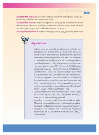 Guía para facilitar la inclusión de alumnos
                                                     y alumnas con discapacidad en escuelas pec
                                                                                                     45

Discapacidad auditiva: auxiliares auditivos, intérprete de lengua de señas, apo-
yos visuales, subtítulos en videos, entre otros.
Discapacidad motriz: mobiliario específico, apoyos para mantener la postura,
silla de ruedas, andadera, bastones, tablero de comunicación, libros de texto
en macrotipos, apoyos para los lápices o plumas, entre otros.
Discapacidad intelectual: material concreto y variado, apoyos visuales, entre otros.



                   Algunas ideas
                    •	 Indagar sobre los servicios que atienden a personas con
                       discapacidad en la localidad o en localidades cercanas,
                       con la finalidad de conocer cuál de ellos elabora o gestiona
                       materiales y recursos específicos para ellos. Tal puede ser
                       el caso del Centro de Recursos e Información para la In-
                       tegración Educativa (crie) o de otros servicios de educa-
                       ción especial, así como el DIF, el Centro de Rehabilitación
                       y Educación Especial (cree), el Centro de Rehabilitación
                       Infantil Teletón (crit) y las organizaciones de la sociedad
                       civil que trabajan para y con personas con discapacidad,
                       para lo cual se puede consultar el Directorio Nacional de
                       Asociaciones de y para Personas con Discapacidad del
                       inegi (www.inegi.gob.mx -http://www.inegi.org.mx/
                       prod_serv/contenidos/espanol/biblioteca/Default.asp?
                       accion=1&upc=702825000015&s=est).
                    •	 Consultar el libro Asistencia Tecnológica de la serie Todos
                       en la Misma Escuela. sep, 2006 (materiales en http://
                       www.educacionespecial.sep.gob.mx).
                    •	 Consultar el documento Escuelas a la medida de todos:
                       Manual de Integración Educativa, en el apartado de publica-
                       ciones de la Fundación Ven Conmigo (www.venconmigo.org).
                    •	 Consultar la información del Programa de Asistencia
                       Tecnológica de la Universidad de Puerto Rico (http://
                       prapt.upr.edu).
 