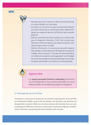 Programa Escuelas de Calidad

46




                                 •	 Recordar que la sep cuenta con libros de texto gratuitos
                                    en sistema Braille y en macrotipos.
                                 •	 Consultar con el servicio de apoyo de educación especial
                                    que está en la escuela, en caso de que lo haya, cuáles son los
                                    apoyos que requiere el alumno y la forma en que se pueden
                                    gestionar.
                                 •	 Solicitar orientación al Centro de Recursos e Información
                                    para la Integración Educativa (crie) más cercano para
                                    determinar el tipo de apoyos que requiere el alumno y las
                                    opciones para contar con ellos.
                                 •	 Solicitar información a la instancia de educación especial
                                    de la entidad, a través del asesor del Programa Escuelas de
                                    Calidad, sobre el proyecto “Escuelas de educación básica
                                    con énfasis en la atención a la discapacidad”, con la finalidad
                                    de conocer las escuelas cercanas que participan en él y el tipo
                                    de apoyos que brindan a los alumnos con discapacidad.




                                Aspecto clave
                                Los apoyos personales (técnicos o materiales) para los alum-
                                nos con discapacidad no son accesorios opcionales, son necesi-
                                dades que deben ser atendidas para asegurar su integración.



     4. Participación de las familias

     Tomando en cuenta que en el proceso de inclusión la participación de las familias
     es fundamental, debido a que el reto de atender a los alumnos y las alumnas con
     discapacidad no puede ni debe ser una tarea exclusiva de la escuela sino una tarea
     compartida por diferentes instancias, a continuación se presentan algunas considera-
     ciones referentes a la participación de las familias en las escuelas.
 
