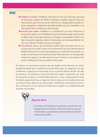 Programa Escuelas de Calidad

48

           	Trabajo en común. Establecer comisiones en las que participen personal
            de la escuela y padres de familia contribuye al trabajo conjunto hacia una
            meta común, que en el caso de los alumnos con discapacidad se puede en-
            focar a la gestión o elaboración de determinados recursos materiales o a la
            adecuación de las instalaciones de la escuela.
           	Escuela para padres. Establecer, en coordinación con otras instancias, la
            escuela para padres con la finalidad de que las familias puedan tener acceso
            a talleres sobre temas que impacten en el apoyo y que pueden brindar a sus
            hijos. Se pueden organizar sesiones relacionadas con la discapacidad de ma-
            nera que todas las familias conozcan al respecto.
           	Casa abierta. Buscar que las familias también abran las puertas de sus ca-
            sas para que la escuela cuente con la información que sea relevante para el
            trabajo de los alumnos, entre otros aspectos, sus características sociales, cul-
            turales y económicas. En el caso particular de los alumnos con discapacidad,
            conocer los apoyos y las adecuaciones que se tienen en casa puede ser de
            mucha utilidad para lo que se realice en la escuela.

     Por último, es importante reconocer que las familias de los alumnos con disca-
     pacidad atraviesan por un proceso emocional difícil, pues un integrante con esas
     condiciones, al igual que en la escuela, no es un proceso fácil de asimilar. Por ello,
     los maestros, las maestras y el personal directivo deben comprender que atrás
     de frecuentes reclamos, inconformidad, abandono, o bien, sobreprotección de los
     familiares, seguramente hay un largo recorrido en el que se han tocado puertas que
     no siempre fueron abiertas y por ello pueden manifestarse sentimientos encontra-
     dos; una buena escucha y cercanía es mejor que un regaño o un señalamiento que
     etiquete a ese familiar.



                                Algunas ideas
                                 •	 Consultar a las familias de los alumnos y las alumnas con
                                    discapacidad para obtener información precisa que per-
                                    mita el ingreso y permanencia en la escuela en las mejores
                                    condiciones posibles.
 