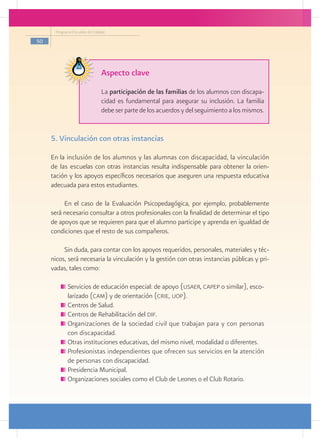 Programa Escuelas de Calidad

50




                                Aspecto clave
                                La participación de las familias de los alumnos con discapa-
                                cidad es fundamental para asegurar su inclusión. La familia
                                debe ser parte de los acuerdos y del seguimiento a los mismos.


     5. Vinculación con otras instancias

     En la inclusión de los alumnos y las alumnas con discapacidad, la vinculación
     de las escuelas con otras instancias resulta indispensable para obtener la orien-
     tación y los apoyos específicos necesarios que aseguren una respuesta educativa
     adecuada para estos estudiantes.

          En el caso de la Evaluación Psicopedagógica, por ejemplo, probablemente
     será necesario consultar a otros profesionales con la finalidad de determinar el tipo
     de apoyos que se requieren para que el alumno participe y aprenda en igualdad de
     condiciones que el resto de sus compañeros.

          Sin duda, para contar con los apoyos requeridos, personales, materiales y téc-
     nicos, será necesaria la vinculación y la gestión con otras instancias públicas y pri-
     vadas, tales como:

           	Servicios de educación especial: de apoyo (usaer, capep o similar), esco-
            larizado (cam) y de orientación (crie, uop).
           	Centros de Salud.
           	Centros de Rehabilitación del dif.
           	Organizaciones de la sociedad civil que trabajan para y con personas
            con discapacidad.
           	Otras instituciones educativas, del mismo nivel, modalidad o diferentes.
           	Profesionistas independientes que ofrecen sus servicios en la atención
            de personas con discapacidad.
           	Presidencia Municipal.
           	Organizaciones sociales como el Club de Leones o el Club Rotario.
 