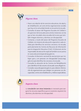 Guía para facilitar la inclusión de alumnos
                                  y alumnas con discapacidad en escuelas pec
                                                                                  51




Algunas ideas
 •	 Hacer una relación de los servicios educativos, de salud y
    de rehabilitación, así como de las organizaciones sociales
    que hay en la comunidad donde se encuentra la escuela.
 •	 Consultar al asesor del Programa Escuelas de Calidad o
    al supervisor de la escuela acerca de las instancias con las
    que se han vinculado otras escuelas de la zona que tam-
    bién integran alumnos y alumnas con discapacidad.
 •	 Contactar, a través del asesor del Programa Escuelas de
    Calidad, a la instancia de educación especial en cada en-
    tidad para identificar los servicios cercanos a la escuela,
    particularmente los Centros de Recursos de Información
    para la Integración Educativa (crie). El directorio de los
    responsables de educación especial también se encuentra
    en www.educacionespecial.sep.gob.mx.
 •	 Consultar el directorio nacional de asociaciones que tra-
    bajan para y con personas con discapacidad (www.inegi.
    gob.mx) para identificar las cercanas a la escuela.
 •	 Consultar la ubicación de los Centros de Rehabilitación
    para identificar el más cercano a la escuela: www.dif.gob.mx.
 •	 Consultar www.discapacinet.gob.mx para obtener informa-
    ción de organizaciones que trabajan con personas con dis-
    capacidad, centros de rehabilitación y médicos especialistas.




Aspecto clave
La vinculación con otras instancias es necesaria para ase-
gurar los recursos específicos que en ocasiones requieren los
alumnos y las alumnas con discapacidad.
 