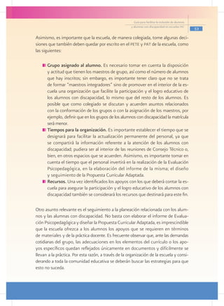 Guía para facilitar la inclusión de alumnos
                                                       y alumnas con discapacidad en escuelas pec
                                                                                                       53

Asimismo, es importante que la escuela, de manera colegiada, tome algunas deci-
siones que también deben quedar por escrito en el pete y pat de la escuela, como
las siguientes:

      	Grupo asignado al alumno. Es necesario tomar en cuenta la disposición
       y actitud que tienen los maestros de grupo, así como el número de alumnos
       que hay inscritos; sin embargo, es importante tener claro que no se trata
       de formar “maestros integradores” sino de promover en el interior de la es-
       cuela una organización que facilite la participación y el logro educativo de
       los alumnos con discapacidad, lo mismo que del resto de los alumnos. Es
       posible que como colegiado se discutan y acuerden asuntos relacionados
       con la conformación de los grupos o con la asignación de los maestros, por
       ejemplo, definir que en los grupos de los alumnos con discapacidad la matrícula
       será menor.
      	Tiempos para la organización. Es importante establecer el tiempo que se
       designará para facilitar la actualización permanente del personal, ya que
       se compartirá la información referente a la atención de los alumnos con
       discapacidad; pudiera ser al interior de las reuniones de Consejo Técnico o,
       bien, en otros espacios que se acuerden. Asimismo, es importante tomar en
       cuenta el tiempo que el personal invertirá en la realización de la Evaluación
       Psicopedagógica, en la elaboración del informe de la misma; el diseño
       y seguimiento de la Propuesta Curricular Adaptada.
      	Recursos. Una vez identificados los apoyos con los que deberá contar la es-
       cuela para asegurar la participación y el logro educativo de los alumnos con
       discapacidad también se considerará los recursos que destinará para este fin.

Otro asunto relevante es el seguimiento a la planeación relacionada con los alum-
nos y las alumnas con discapacidad. No basta con elaborar el informe de Evalua-
ción Psicopedagógica y diseñar la Propuesta Curricular Adaptada, es imprescindible
que la escuela ofrezca a los alumnos los apoyos que se requieren en términos
de materiales y de la práctica docente. Es frecuente observar que, ante las demandas
cotidianas del grupo, las adecuaciones en los elementos del currículo o los apo-
yos específicos quedan reflejados únicamente en documentos y difícilmente se
llevan a la práctica. Por esta razón, a través de la organización de la escuela y consi-
derando a toda la comunidad educativa se deberán buscar las estrategias para que
esto no suceda.
 