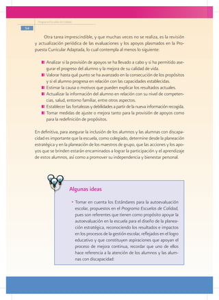 Programa Escuelas de Calidad

54

          Otra tarea imprescindible, y que muchas veces no se realiza, es la revisión
     y actualización periódica de las evaluaciones y los apoyos plasmados en la Pro-
     puesta Curricular Adaptada, lo cual contempla al menos lo siguiente:

           	Analizar si la provisión de apoyos se ha llevado a cabo y si ha permitido ase-
            gurar el progreso del alumno y la mejora de su calidad de vida.
           	Valorar hasta qué punto se ha avanzado en la consecución de los propósitos
            y si el alumno progresa en relación con las capacidades establecidas.
           	Estimar la causa o motivos que pueden explicar los resultados actuales.
           	Actualizar la información del alumno en relación con su nivel de competen-
            cias, salud, entorno familiar, entre otros aspectos.
           	Establecer las fortalezas y debilidades a partir de la nueva información recogida.
           	Tomar medidas de ajuste o mejora tanto para la provisión de apoyos como
            para la redefinición de propósitos.

     En definitiva, para asegurar la inclusión de los alumnos y las alumnas con discapa-
     cidad es importante que la escuela, como colegiado, determine desde la planeación
     estratégica y en la planeación de los maestros de grupo, que las acciones y los apo-
     yos que se brinden estarán encaminados a lograr la participación y el aprendizaje
     de estos alumnos, así como a promover su independencia y bienestar personal.




                                Algunas ideas
                                 •	 Tomar en cuenta los Estándares para la autoevaluación
                                    escolar, propuestos en el Programa Escuelas de Calidad,
                                    pues son referentes que tienen como propósito apoyar la
                                    autoevaluación en la escuela para el diseño de la planea-
                                    ción estratégica, reconociendo los resultados e impactos
                                    en los procesos de la gestión escolar, reflejados en el logro
                                    educativo y que constituyen aspiraciones que apoyan el
                                    proceso de mejora continua, recordar que uno de ellos
                                    hace referencia a la atención de los alumnos y las alum-
                                    nas con discapacidad:
 