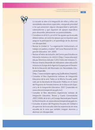 Guía para facilitar la inclusión de alumnos
                                     y alumnas con discapacidad en escuelas pec
                                                                                     55


	
    	 La escuela se abre a la integración de niñas y niños con
       necesidades educativas especiales, otorgando prioridad
       a los que presentan alguna discapacidad o aptitudes
       sobresalientes y que requieren de apoyos específicos
       para desarrollar plenamente sus potencialidades.
    •	 Considerar en el pete y en el pat los ajustes que la escuela
       deberá realizar, así como los apoyos que se requieren para
       asegurar la participación y el aprendizaje de los alumnos
       con discapacidad.
    •	 Revisar la Unidad 6: “La organización institucional y el
       trabajo con padres y madres” del Curso Nacional de Inte-
       gración Educativa. sep, 2000.
    •	 Revisar el Índice de Inclusión, del Centro para Estudios en
       Educación Inclusiva y la unesco (http://www.educared.
       edu.pe/directivos/articulo/1283/indice-de-inclusion/).
    •	 Revisar el texto Desarrollo de Indicadores sobre educación
       inclusiva en Europa de la Agencia Europea para el Desarro-
       llo de la Educación del Alumnado con Necesidades Edu-
       cativas Especiales
    	 (http://www.european-agency.org/publications/ereports).
    •	 Consultar el libro Experiencias exitosas de Integración
       Educativa de la serie Todos en la Misma Escuela, publi-
       cado por la Secretaría de Educación Pública en el marco
       del Programa de Fortalecimiento de la Educación Espe-
       cial y de la Integración Educativa, 2007 (materiales en
       www.educacionespecial.sep.gob.mx).
    •	 Consultar el libro electrónico Experiencias exitosas de
       Integración Educativa. Tercera y Cuarta Convocatorias
       2007/2008, de la sep y el Consejo Nacional para Prevenir
       la Discriminación, en www.educacionespecial.sep.gob.mx.
    •	 Consultar al asesor del Programa Escuelas de Calidad o
       al supervisor de la escuela sobre las experiencias de otras
       escuelas de la zona que también integran alumnos y
       alumnas con discapacidad.
 