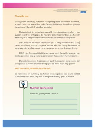 Guía para facilitar la inclusión de alumnos
                                                    y alumnas con discapacidad en escuelas pec
                                                                                                    59

No olvidar que:

La mayoría de los libros y videos que se sugieren pueden encontrarse en internet,
a través de un buscador o, bien, en los Centros de Maestros, Direcciones y Depar-
tamentos de Educación Especial de la entidad.

    El directorio de las instancias responsables de educación especial en el país
pueden encontrarlo en la página del Programa de Fortalecimiento de la Educación
Especial y de la Integración Educativa: www.educacionespecial.sep.gob.mx

     Los Centros de Recursos e Información para la Integración Educativa (crie)
tienen materiales y personal que puede asesorar a los directivos y docentes de las
escuelas y a las familias, cuando no se cuenta con un servicio de apoyo directo.

      El DIF y los Centros de Rehabilitación cuentan con información, personal y ma-
teriales específicos para apoyar a las personas con discapacidad (www.dif.gob.mx).

     El directorio nacional de asociaciones que trabajan para y con personas con
discapacidad lo pueden encontrar en la página del inegi: www.inegi.gob.mx.

Pero sobre todo, debemos recordar que…

La inclusión de los alumnos y las alumnas con discapacidad sólo es una realidad
cuando la escuela, en su conjunto, se apropia de la idea y apoya el proceso.




                   Nuestras aportaciones
                   Materiales que se pueden consultar:
 