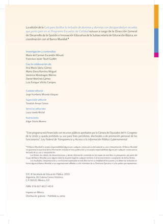 La edición de la Guía para facilitar la inclusión de alumnos y alumnas con discapacidad en escuelas
que participan en el Programa Escuelas de Calidad estuvo a cargo de la Dirección General
de Desarrollo de la Gestión e Innovación Educativa de la Subsecretaría de Educación Básica, en
coordinación con el Banco Mundial.*


Investigación y contenidos:
María del Carmen Escandón Minutti
Francisco Javier Teutli Guillén
Con la colaboración de:
Ana María Sáenz Gómez
Marta Elena Ramírez Moguel
Verónica Mondragón Merino
Daniel Martínez Gámez
Luis Enrique Vilchis Campos

Cuidado editorial
Jorge Humberto Miranda Vázquez
Supervisión editorial
Tonatiuh Arroyo Cerezo
Servicios editoriales
Laura Varela Michel
Ilustraciones
Edgar Osorio Moreno



“Este programa está financiado con recursos públicos aprobados por la Cámara de Diputados del H. Congreso
de la Unión y queda prohibido su uso para fines partidistas, electorales o de promoción personal de los
funcionarios”, Ley Federal de Transparencia y Acceso a la Información Pública Gubernamental.

* El Banco Mundial no acepta responsabilidad alguna por cualquier consecuencia derivada de su uso o interpretación. El Banco Mundial
no garantiza la exactitud de la información incluida en esta publicación y no acepta responsabilidad alguna por cualquier consecuencia
derivada de su uso o interpretación.
      Los límites, los colores, las denominaciones y demás información contenida en los mapas de este libro no presuponen, por parte del
Grupo del Banco Mundial, juicio alguno sobre la situación legal de cualquier territorio ni el reconocimiento o aceptación de dichos límites.
      Los resultados, interpretaciones y conclusiones expresadas en este libro son en su totalidad de los autores y no deben ser atribuidas en
forma alguna al Banco Mundial, a sus organizaciones afiliadas o a los miembros de su Directorio Ejecutivo ni a los países que representan.



D.R. © Secretaría de Educación Pública, 2010
Argentina 28, Colonia Centro Histórico,
C.P. 06020, México, D.F.

ISBN: 978-607-8017-40-9

Impreso en México
Distribución gratuita – Prohibida su venta
 