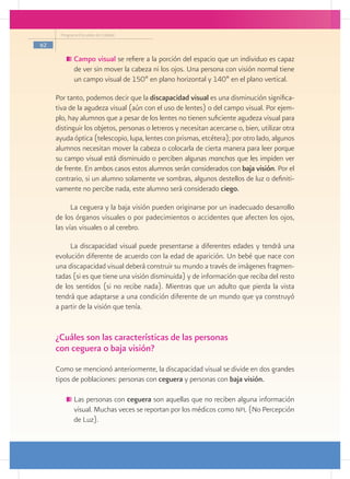 Programa Escuelas de Calidad

62

           	Campo visual se refiere a la porción del espacio que un individuo es capaz
            de ver sin mover la cabeza ni los ojos. Una persona con visión normal tiene
            un campo visual de 150º en plano horizontal y 140º en el plano vertical.

     Por tanto, podemos decir que la discapacidad visual es una disminución significa-
     tiva de la agudeza visual (aún con el uso de lentes) o del campo visual. Por ejem-
     plo, hay alumnos que a pesar de los lentes no tienen suficiente agudeza visual para
     distinguir los objetos, personas o letreros y necesitan acercarse o, bien, utilizar otra
     ayuda óptica (telescopio, lupa, lentes con prismas, etcétera); por otro lado, algunos
     alumnos necesitan mover la cabeza o colocarla de cierta manera para leer porque
     su campo visual está disminuido o perciben algunas manchas que les impiden ver
     de frente. En ambos casos estos alumnos serán considerados con baja visión. Por el
     contrario, si un alumno solamente ve sombras, algunos destellos de luz o definiti-
     vamente no percibe nada, este alumno será considerado ciego.

           La ceguera y la baja visión pueden originarse por un inadecuado desarrollo
     de los órganos visuales o por padecimientos o accidentes que afecten los ojos,
     las vías visuales o al cerebro.

          La discapacidad visual puede presentarse a diferentes edades y tendrá una
     evolución diferente de acuerdo con la edad de aparición. Un bebé que nace con
     una discapacidad visual deberá construir su mundo a través de imágenes fragmen-
     tadas (si es que tiene una visión disminuida) y de información que reciba del resto
     de los sentidos (si no recibe nada). Mientras que un adulto que pierda la vista
     tendrá que adaptarse a una condición diferente de un mundo que ya construyó
     a partir de la visión que tenía.


     ¿Cuáles son las características de las personas
     con ceguera o baja visión?
     Como se mencionó anteriormente, la discapacidad visual se divide en dos grandes
     tipos de poblaciones: personas con ceguera y personas con baja visión.

           	Las personas con ceguera son aquellas que no reciben alguna información
            visual. Muchas veces se reportan por los médicos como npl (No Percepción
            de Luz).
 