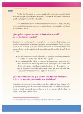 Programa Escuelas de Calidad

64

           Por ello, si en la escuela se encuentra algún alumno con discapacidad visual,
     es importante que constantemente se le narre lo que hacen el resto de sus compañeros
     y se le invite a participar en las actividades.

          En la medida en que a un alumno con discapacidad visual se le deja solo, hay
     más probabilidades de que se presenten las conductas estereotipadas o, incluso,
     el aislamiento social.

     ¿Por qué es importante conocer la edad de aparición
     de los trastornos visuales?
     Los trastornos visuales pueden ser congénitos (se nace con ellos) o adquiridos
     y es importante que los profesores conozcan la edad de la adquisición del trastorno
     visual de sus alumnos, ya que los niños ciegos desde el nacimiento tienen una
     percepción del mundo muy distinta de los que han perdido la visión después de los
     12 años.

               	Los primeros poseen un cúmulo de conocimientos adquiridos por medio
                de sentidos no visuales: oído, el tacto, olfato y gusto.
               	Los segundos pueden valerse en experiencias visuales pues la mayoría con-
                serva recuerdos visuales que pueden ser de utilidad para su educación, pero
                al mismo tiempo sus necesidades emocionales, de apoyo y de aceptación pue-
                den ser mayores que las de los que nacieron ciegos, que no se han visto obli-
                gados a adaptarse súbitamente a la pérdida de la visión.


     ¿Cuáles son los indicios que ayudan a las familias o maestros
     a detectar a un alumno con discapacidad visual?
     Hay ciertos comportamientos que indican que algo está alterando la vista del niño
     y que el maestro o padre de familia debe tomar en cuenta. A continuación se pre-
     senta un listado que puede apoyar al personal de la escuela o a la familia en la
     detección de algún trastorno visual:12


     12
          Adaptado del listado de observaciones del profesor: El ABC de la dificultad visual, 1998.
 