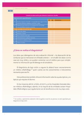 Programa Escuelas de Calidad

66

                                   Listado de observación para detectar trastornos visuales
      Apariencia de los ojos del alumno
                                                                                  Sí   No   Comentarios
      28       Escasos espacios al escribir o incapacidad para seguir la línea.
               Inversión de letras o palabras, al escribir y copiar
      29       Preferencia por la lectura, en contraposición con el juego
               o las actividades motoras y viceversa
      Quejas asociadas al uso de los ojos
      30       Dolores de cabeza
      31       Náuseas o mareos
      32       Picor o escozor en los ojos
      33       Visión borrosa en cualquier momento
      34       Confusión de palabras o líneas
      35       Dolores oculares




     ¿Cómo se realiza el diagnóstico?
     Los datos que obtengamos de esta evaluación informal —la observación de las
     conductas que se mencionan en el listado anterior— en el salón de clases o en la
     casa son muy útiles y se pueden comentar con el médico para que comple-
     mente la información que él obtenga en el consultorio.

         El diagnóstico de baja visión o ceguera lo deberá hacer necesariamente
     un médico oftalmólogo,13 quien cuenta con los conocimientos e instrumentos
     necesarios para ese fin.

          Este profesionista también ofrecerá información sobre las ayudas ópticas y no
     ópticas que requiere el alumno.

           En las instancias del dif, el imss, el issste y en los Hospitales Generales labo-
     ran médicos oftalmólogos; además, en la mayoría de las entidades existen Hospi-
     tales Oftalmológicos que regularmente son de beneficencia o de muy bajo costo.



     13
        Un oculista u optometrista solamente mide la agudeza visual de una persona, no está capacitado para
     diagnosticar la baja visión.
 