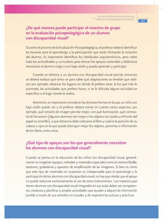 Guía para facilitar la inclusión de alumnos
                                                      y alumnas con discapacidad en escuelas pec
                                                                                                      67

¿De qué manera puede participar el maestro de grupo
en la evaluación psicopedagógica de un alumno
con discapacidad visual?
Durante el proceso de la Evaluación Psicopedagógica, el profesor deberá identificar
las barreras para el aprendizaje y la participación que están limitando la inclusión
del alumno. Es importante identificar los obstáculos arquitectónicos, pero sobre
todo los actitudinales y curriculares para ofrecer los apoyos materiales y didácticos
necesarios al alumno ciego o con baja visión y pueda aprender y participar.

      Cuando se detecta a un alumno con discapacidad visual parcial, entonces
se deberá evaluar qué tanto ve para saber qué adaptaciones se tendrán que reali-
zar; por ejemplo, observar los lugares en donde él prefiere estar, la luz que más le
acomoda, las actividades que prefiere hacer; si se le dificulta alguna actividad en
especifico o el lugar donde la realiza.

      Asimismo, es importante considerar las diversas formas en la que un niño con
baja visión puede ver y el profesor deberá tomar en cuenta varios aspectos, por
ejemplo, qué tamaño de imagen percibe mejor, con qué iluminación, qué contras-
tes le favorecen (algunos alumnos ven mejor si los objetos son azules y el fondo del
papel es amarillo), a qué distancia debe colocarse el libro y cuál es la posición de su
cabeza y ojos en la que puede distinguir mejor los objetos, personas e información
de los libros, entre otras.


¿Qué tipo de apoyos son los que generalmente necesitan
los alumnos con discapacidad visual?
Cuando se piensa en la educación de los niños con discapacidad visual, general-
mente se imaginan equipos, métodos y materiales especiales como el sistema Braille,
bastones, grabadoras y aparatos de amplificación de las imágenes. Si bien es cierto
que este tipo de materiales en ocasiones es indispensable para el aprendizaje y la
participación de los alumnos con discapacidad visual, no hay que olvidar que el apoyo
no puede reducirse exclusivamente al uso de estos instrumentos. Los maestros que
tienen alumnos con discapacidad visual integrados en sus aulas deben ser competen-
tes, creativos y planificar y ampliar actividades que ayuden a adquirir la información
posible a través de sus sentidos no visuales y de experiencias activas y prácticas.
 