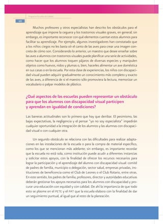Programa Escuelas de Calidad

68

           Muchos profesores y otros especialistas han descrito los obstáculos para el
     aprendizaje que impone la ceguera y los trastornos visuales graves, en general; sin
     embargo, es importante reconocer con qué elementos cuentan estos alumnos para
     facilitar su aprendizaje. Por ejemplo, algunos investigadores han constatado que
     a los niños ciegos no les basta oír el canto de las aves para crear una imagen con-
     creta de cómo son. Considerando lo anterior, un maestro que desee enseñar sobre
     las aves a alumnos con trastornos visuales puede planificar una serie de actividades,
     como hacer que los alumnos toquen pájaros de diversas especies y manipulen
     objetos como huevos, nidos y plumas o, bien, hacerles alimentar un ave doméstica
     en sus casas o en la escuela. Por esta clase de experiencias, los niños con discapaci-
     dad visual pueden adquirir gradualmente un conocimiento más completo y exacto
     de las aves, a diferencia de si el maestro sólo promoviera la lectura, memorizar un
     vocabulario o palpar modelos de plástico.


     ¿Qué aspectos de las escuelas pueden representar un obstáculo
     para que los alumnos con discapacidad visual participen
     y aprendan en igualdad de condiciones?
     Las barreras actitudinales son lo primero que hay que derribar. El pesimismo, las
     bajas expectativas, la negligencia y el pensar “yo no soy especialista” impedirán
     cualquier oportunidad a la integración de los alumnos y las alumnas con discapaci-
     dad visual o con cualquier otra.

           Un segundo obstáculo se relaciona con las dificultades para realizar adapta-
     ciones en las instalaciones de la escuela o para la compra de material específico,
     como los que se mencionan más adelante; sin embargo, es importante recordar
     que la escuela no está sola, como institución puede acudir a diferentes instancias
     y solicitar estos apoyos, con la finalidad de ofrecer los recursos necesarios para
     lograr la participación y el aprendizaje del alumno con discapacidad visual: comité
     de padres de familia, municipio o delegación, sector salud, empresas privadas, ins-
     tituciones de beneficencia como el Club de Leones o el Club Rotario, entre otras.
     En este sentido, los padres de familia, profesores, director y autoridades educativas
     deberán gestionar los apoyos necesarios para los alumnos con discapacidad y pro-
     curar una educación con equidad y con calidad. De ahí la importancia de que todo
     esto se plasme en el pete y el pat que la escuela elabora con la finalidad de dar
     un seguimiento puntual, al igual que al resto de la planeación.
 