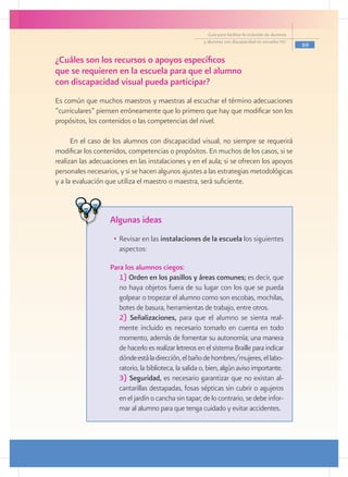 Guía para facilitar la inclusión de alumnos
                                                        y alumnas con discapacidad en escuelas pec
                                                                                                        69

¿Cuáles son los recursos o apoyos específicos
que se requieren en la escuela para que el alumno
con discapacidad visual pueda participar?
     	
Es común que muchos maestros y maestras al escuchar el término adecuaciones
“curriculares” piensen erróneamente que lo primero que hay que modificar son los
propósitos, los contenidos o las competencias del nivel.

      En el caso de los alumnos con discapacidad visual, no siempre se requerirá
modificar los contenidos, competencias o propósitos. En muchos de los casos, si se
realizan las adecuaciones en las instalaciones y en el aula; si se ofrecen los apoyos
personales necesarios, y si se hacen algunos ajustes a las estrategias metodológicas
y a la evaluación que utiliza el maestro o maestra, será suficiente.



                   Algunas ideas
                    •	 Revisar en las instalaciones de la escuela los siguientes
                       aspectos:
                 	
                 	 Para los alumnos ciegos:
                   	 1) Orden en los pasillos y áreas comunes; es decir, que
                      no haya objetos fuera de su lugar con los que se pueda
                      golpear o tropezar el alumno como son escobas, mochilas,
                      botes de basura, herramientas de trabajo, entre otros.
                   	 2) Señalizaciones, para que el alumno se sienta real-
                      mente incluido es necesario tomarlo en cuenta en todo
                      momento, además de fomentar su autonomía; una manera
                      de hacerlo es realizar letreros en el sistema Braille para indicar
                      dónde está la dirección, el baño de hombres/mujeres, el labo-
                      ratorio, la biblioteca, la salida o, bien, algún aviso importante.
                   	 3) Seguridad, es necesario garantizar que no existan al-
                      cantarillas destapadas, fosas sépticas sin cubrir o agujeros
                      en el jardín o cancha sin tapar; de lo contrario, se debe infor-
                      mar al alumno para que tenga cuidado y evitar accidentes.
 
