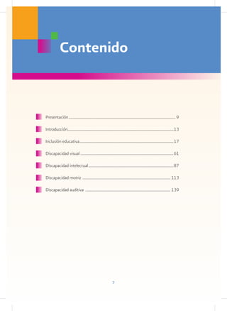 Contenido


Presentación............................................................................................................. 9

Introducción............................................................................................................13

Inclusión educativa................................................................................................17

Discapacidad visual...............................................................................................61

Discapacidad intelectual.......................................................................................87

Discapacidad motriz . ........................................................................................ 113

Discapacidad auditiva ....................................................................................... 139




                                                             7
 