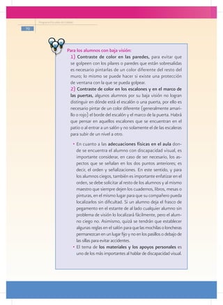 Programa Escuelas de Calidad

70




                           Para los alumnos con baja visión:
                          	 1) Contraste de color en las paredes, para evitar que
                             se golpeen con los pilares o paredes que están sobresalidas
                             es necesario pintarlas de un color diferente del resto del
                             muro; lo mismo se puede hacer si existe una protección
                             de ventana con la que se pueda golpear.
                           	 2) Contraste de color en los escalones y en el marco de
                             las puertas, algunos alumnos por su baja visión no logran
                             distinguir en dónde está el escalón o una puerta, por ello es
                             necesario pintar de un color diferente (generalmente amari-
                             llo o rojo) el borde del escalón y el marco de la puerta. Habrá
                             que pensar en aquellos escalones que se encuentran en el
                             patio o al entrar a un salón y no solamente el de las escaleras
                             para subir de un nivel a otro.
                                •	 En cuanto a las adecuaciones físicas en el aula don-
                                   de se encuentra el alumno con discapacidad visual, es
                                   importante considerar, en caso de ser necesario, los as-
                                   pectos que se señalan en los dos puntos anteriores; es
                                   decir, el orden y señalizaciones. En este sentido, y para
                                   los alumnos ciegos, también es importante enfatizar en el
                                   orden, se debe solicitar al resto de los alumnos y al mismo
                                   maestro que siempre dejen los cuadernos, libros, mesas o
                                   pinturas, en el mismo lugar para que su compañero pueda
                                   localizarlos sin dificultad. Si un alumno deja el frasco de
                                   pegamento en el estante de al lado cualquier alumno sin
                                   problema de visión lo localizará fácilmente, pero el alum-
                                   no ciego no. Asimismo, quizá se tendrán que establecer
                                   algunas reglas en el salón para que las mochilas o loncheras
                                   permanezcan en un lugar fijo y no en los pasillos o debajo de
                                   las sillas para evitar accidentes.
                                •	 El tema de los materiales y los apoyos personales es
                                   uno de los más importantes al hablar de discapacidad visual.
 