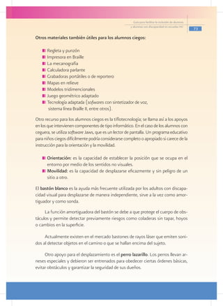 Guía para facilitar la inclusión de alumnos
                                                      y alumnas con discapacidad en escuelas pec
                                                                                                      73

Otros materiales también útiles para los alumnos ciegos:

     	Regleta y punzón
     	Impresora en Braille
     	La mecanografía
     	Calculadora parlante
     	Grabadoras portátiles o de reportero
     	Mapas en relieve
     	Modelos tridimencionales
     	Juego geométrico adaptado
     	Tecnología adaptada (sofwares con sintetizador de voz,
    	 sistema línea Braille II, entre otros).
Otro recurso para los alumnos ciegos es la tiflotecnología; se llama así a los apoyos
en los que intervienen componentes de tipo informático. En el caso de los alumnos con
ceguera, se utiliza software Jaws, que es un lector de pantalla. Un programa educativo
para niños ciegos difícilmente podría considerarse completo o apropiado si carece de la
instrucción para la orientación y la movilidad.
	
      	Orientación: es la capacidad de establecer la posición que se ocupa en el
       entorno por medio de los sentidos no visuales.
      	Movilidad: es la capacidad de desplazarse eficazmente y sin peligro de un
       sitio a otro.

El bastón blanco es la ayuda más frecuente utilizada por los adultos con discapa-
cidad visual para desplazarse de manera independiente, sirve a la vez como amor-
tiguador y como sonda.
     La función amortiguadora del bastón se debe a que protege el cuerpo de obs-
táculos y permite detectar previamente riesgos como coladeras sin tapar, hoyos
o cambios en la superficie.

     Actualmente existen en el mercado bastones de rayos láser que emiten soni-
dos al detectar objetos en el camino o que se hallan encima del sujeto.

     Otro apoyo para el desplazamiento es el perro lazarillo. Los perros llevan ar-
neses especiales y debieron ser entrenados para obedecer ciertas órdenes básicas,
evitar obstáculos y garantizar la seguridad de sus dueños.
 