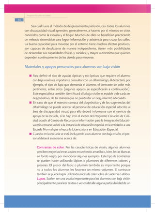 Programa Escuelas de Calidad

74

          Sea cual fuere el método de desplazamiento preferido, casi todos los alumnos
     con discapacidad visual aprenden, generalmente, a hacerlo por sí mismos en sitios
     conocidos como la escuela y el hogar. Muchos de ellos se benefician practicando
     un método sistemático para lograr información y asistencia para cruzar las calles.
     La buena capacidad para moverse por el entorno tiene muchos efectos positivos,
     son capaces de desplazarse de manera independiente, tienen más posibilidades
     de desarrollar sus capacidades físicas y sociales, y mayor autoestima que quienes
     dependen continuamente de los demás para moverse.

     Materiales y apoyos personales para alumnos con baja visión

           	Para definir el tipo de ayudas ópticas y no ópticas que requiere el alumno
            con baja visión es importante consultar con un oftalmólogo; él detectará, por
            ejemplo, el tipo de lupa que demanda el alumno, el contraste de color más
            pertinente, entre otros (algunos apoyos se especificarán a continuación).
            Este especialista también identificará si la baja visión es estable o de carácter
            degenerativo, de tal manera que se pueda dar un seguimiento adecuado.
           	En caso de que el maestro carezca del diagnóstico y de las sugerencias del
            oftalmólogo se puede acercar al personal de educación especial adscrito al
            área de discapacidad visual, para ello deberá informarse con el servicio de
            apoyo de la escuela, si lo hay; con el asesor del Programa Escuelas de Cali-
            dad; acudir al Centro de Recursos e Información para la Integración Educati-
            va más cercano; asistir a la instancia de educación especial en la entidad o a una
            Escuela Normal que ofrezca la Licenciatura en Educación Especial.
           	Cuando en la escuela se está incluyendo a un alumno con baja visión, el per-
            sonal deberá asesorarse acerca de:

              	 Contrastes de color. Por las características de visión, algunos alumnos
                perciben mejor las letras azules en un fondo amarillo o, bien, letras blancas
                en fondo negro, por mencionar algunos ejemplos. Este tipo de contrastes
                se pueden hacer utilizando lápices o plumones de diferentes colores y
                grosores. El grosor del lápiz o plumón también es importante porque
                no a todos los alumnos les favorece un mismo volumen. El contraste
                también se puede lograr utilizando micas de color sobre el cuaderno o el libro.
              	 Lupas. Suelen ser una ayuda importante para los alumnos con baja visión
                principalmente para leer textos o ver en detalle alguna particularidad de un
 
