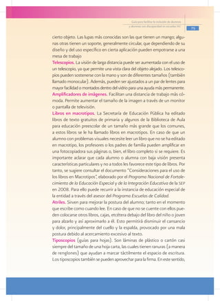Guía para facilitar la inclusión de alumnos
                                                 y alumnas con discapacidad en escuelas pec
                                                                                                 75

    cierto objeto. Las lupas más conocidas son las que tienen un mango; algu-
    nas otras tienen un soporte, generalmente circular, que dependiendo de su
    diseño y del uso específico en cierta aplicación pueden empotrarse a una
    mesa de trabajo
	   Telescopios. La visión de larga distancia puede ser aumentada con el uso de
    un telescopio, ya que permite una vista clara del objeto alejado. Los telesco-
    pios pueden sostenerse con la mano y son de diferentes tamaños (también
    llamado monocular). Además, pueden ser ajustados a un par de lentes para
    mayor facilidad o montados dentro del vidrio para una ayuda más permanente.
	   Amplificadores de imágenes. Facilitan una distancia de trabajo más có-
    moda. Permite aumentar el tamaño de la imagen a través de un monitor
    o pantalla de televisión.
	   Libros en macrotipos. La Secretaría de Educación Pública ha editado
    libros de texto gratuitos de primaria y algunos de la Biblioteca de Aula
    para educación preescolar de un tamaño más grande que los comunes,
    a estos libros se le ha llamado libros en macrotipos. En caso de que un
    alumno con problemas visuales necesite leer un libro que no se ha editado
    en macrotipo, los profesores o los padres de familia pueden amplificar en
    una fotocopiadora sus páginas o, bien, el libro completo si se requiere. Es
    importante aclarar que cada alumno o alumna con baja visión presenta
    características particulares y no a todos les favorece este tipo de libros. Por
    tanto, se sugiere consultar el documento “Consideraciones para el uso de
    los libros en Macrotipos”, elaborado por el Programa Nacional de Fortale-
    cimiento de la Educación Especial y de la Integración Educativa de la sep
    en 2008. Para ello puede recurrir a la instancia de educación especial de
    la entidad a través del asesor del Programa Escuelas de Calidad.
	   Atriles. Sirven para mejorar la postura del alumno; tanto en el momento
    que escribe como cuando lee. En caso de que no se cuente con ellos pue-
    den colocarse otros libros, cajas, etcétera debajo del libro del niño o joven
    para alzarlo y así aproximarlo a él. Esto permitirá disminuir el cansancio
    y dolor, principalmente del cuello y la espalda, provocado por una mala
    postura debido al acercamiento excesivo al texto.
	   Tiposcopios (guías para hojas). Son láminas de plástico o cartón casi
    siempre del tamaño de una hoja carta, las cuales tienen ranuras (a manera
    de renglones) que ayudan a marcar táctilmente el espacio de escritura.
    Los tiposcopios también se pueden aprovechar para la firma. En este sentido,
 