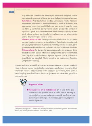 Programa Escuelas de Calidad

76

                    se pueden usar cuadernos de doble raya o delinear los renglones con un
                    marcador más grueso de tal forma que sean fácil percibirlos por el alumno.
                  	 Iluminación. Para los alumnos con baja visión quizá resulte necesario
                    incrementar o disminuir la iluminación del aula o ubicar al alumno en el
                    lugar donde tenga más posibilidades de leer tanto el pizarrón como
                    sus libros y cuadernos. Es importante señalar que se debe cambiar de
                    lugar hasta que el estudiante determine dónde ve mejor; quizá pueda re-
                    querir más de un lugar, por ejemplo, junto a la ventana por la iluminación
                    y cerca del pizarrón para copiar la tarea.
                  	 Viseras o lentes oscuros. Sirven para disminuir la iluminación; por ejem-
                    plo, para los alumnos que presentan albinismo (falta de pigmentación en la
                    piel y ojos) la presencia de mucha luz les molesta y dificulta su visión, por lo
                    que necesitan lentes obscuros o viseras, aún dentro del salón de clases.
                  	 Tiflotecnología. Se llama así a las ayudas para las personas con disca-
                    pacidad visual en las que intervienen componentes de tipo informático,
                    tanto software como hardware. Algunos software que se utilizan son:
                    Jaws (lector de pantalla), Magic (amplía y lee caracteres), Zoomtext
                    (ampliación y lectura).

     Una vez realizadas las modificaciones en las instalaciones de la escuela o del aula
     y que el alumno cuenta con todos los materiales específicos es necesario definir
     si también necesita adecuaciones en los aspectos curriculares, tales como la
     metodología y la evaluación o si demanda ajustes en los contenidos, propósitos
     o competencias.


                                    Algunas ideas
                                   	Adecuaciones en la metodología. En el caso de los estu-
                                    diantes con discapacidad visual es difícil ofrecer estrategias
                                    metodológicas porque cada uno requerirá una forma muy
                                    específica; sin embargo, a manera de sugerencias, se presen-
                                    tan las siguientes:14


     14
      Adaptado de Angélica L. Cardona, et al. Estrategias de atención para las diferentes discapacidades.
     Manual para padres y maestros. Editorial Trillas. México, 2005.
 