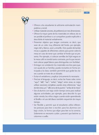 Guía para facilitar la inclusión de alumnos
                                   y alumnas con discapacidad en escuelas pec
                                                                                   77




•	 Ofrecer a los estudiantes la suficiente estimulación mani-
   pulativa y social.
•	 Utilizar material concreto, de preferencia en tres dimensiones.
•	 Ofrecer la mayor parte de los materiales en relieve; de no
   ser posible el profesor o un compañero puede explicarle o
   describirle el material verbalmente.
•	 Presentar objetos que tengan contraste; es decir, que
   sean de un color muy diferente del fondo, por ejemplo,
   negro del y blanco, azul y amarillo. Esto puede demandar
   micas o papeles de diferentes colores para poner sobre la
   mesa en caso de tener que cambiar el fondo que se pre-
   senta. Por ejemplo, si colocan semillas de frijol negras en
   la mesa café no tendrá tanto contraste, por lo que necesi-
   tará colocar papel blanco para distinguirlas con facilidad.
•	 Entregar con antelación los materiales escritos para que,
   con ayuda de un familiar, pueda revisarlos en forma an-
   ticipada a la clase, también permitirle que grabe las cla-
   ses cuando se trate de un dictado.
•	 Evitar el verbalismo y explicar únicamente lo necesario.
•	 Precisar el lenguaje, es decir, evitar las frases solas como
   “aquí”, “allá”, “ese”; “arriba”, “abajo”, entre otras; es mejor
   utilizar oraciones completas usando otras referencias: “aquí
   donde estoy yo”, “allá cerca de la puerta”, “arriba de la mesa”.
•	 Dar al alumno con baja visión tiempo extra para realizar
   algunas actividades; por ejemplo, para describir lo que
   están viendo; los niños ciegos cuando están aprendiendo
   el Braille o el uso del ábaco también requerirán de mayor
   tiempo.
•	 Ser flexible y permitir que el estudiante utilice diferen-
   tes posturas para leer o escribir; para los alumnos con
   baja visión, la forma que elijan para leer es la correcta.
   Solamente es necesario cuidar y prevenir que lastime su
   columna o cuello.
 